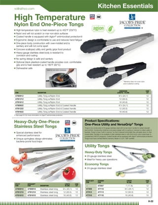 vollrathco.com
                                                                                                                  Kitchen Essentials
High Temperature
Nylon End One-Piece Tongs
Q High-temperature nylon is heat resistant up to 450°F (232°C)                                                                                                                      *
Q Nylon end will not scratch or mar non-stick surfaces
Q Coated handle is equipped with Agion® antimicrobial protection{

Q Ergonomic design is comfortable to use and reduces hand fatigue

Q One-piece body construction with over-molded end is
  sanitary and will not come apart
Q Concave scalloped utility end gently grips food product

Q Heavy-gauge stainless steel body is resistant to
  corrosion and rusting
Q No spring design is safe and sanitary

Q Optional black plastisol-coated handle provides cool, comfortable
  grip and is heat resistant up to 180°F (82°C)
Q Dishwasher safe
                                                 Ideal for non-stick cookware




                                                                                                                                                         *Warranty does not cover nylon
                                                                                                                                                         end or plastisol coating



                                                                                                                                                   DIMENSIONS                              CASE
 ITEM                              DESCRIPTION                                                                                                  (LENGTH) - IN (CM)                          LOT

 4780912                           Utility Tong w/Nylon End                                                                                       91⁄ 2 (24.1)                              12
 4781212                           Utility Tong w/Nylon End                                                                                        12 (30.5)                                12
 4781612                           Utility Tong w/Nylon End                                                                                        16 (40.6)                                12
 4780922                           Utility Tong w/Nylon End  Coated Handle                                                                       91⁄ 2 (24.1)                              12
 4781222                           Utility Tong w/Nylon End  Coated Handle                                                                       12 (30.5)                                 12
 4781622                           Utility Tong w/Nylon End  Coated Handle                                                                        16 (40.6)                                12
{ See page 8-3 for more information on Agion® antimicrobial protection



Heavy-Duty One-Piece                                                                          Product Speciﬁcations:
                                                                                              One-Piece Utility and VersaGrip® Tongs
Stainless Steel Tongs                                                                         Tongs to be constructed of 20 gauge stainless steel with turned down handle for added strength
                                                                                              and comfort. Construction shall be a one-piece design with no spring or crevices to collect water or
Q   Special stainless steel for                                                               bacteria. Tongs to have “built in memory” so that if opened horizontally they will easily return to their
                                                                                              closed state. Handles to be available in plain stainless steel or with Kool touch color-coded layer to
    enhanced performance                                                                      complement HACCP programs. Coated handle will be equipped with Agion® antimicrobial protection.
Q   Unique springless design eliminates                                                       Tongs must have a limited lifetime warranty. Made in U.S.A. NSF certiﬁed.

    bacteria-prone food traps

                                                                                              Utility Tongs
                                VersaGrip®                                                    Heavy-Duty Tongs
                                                                                              Q   20-gauge stainless steel
                                                                                              Q   Ideal for heavy use operations

                                                                                              Economy Tongs
                                                                                              Q   24-gauge stainless steel

                              Utility



                                                                                               HEAVY-DUTY        ECONOMY                                      LENGTH                       CASE
                                                                                               ITEM              ITEM                                         IN (CM)                       LOT
 UTILITY           VERSAGRIP®                                              LENGTH      CASE
 ITEM              ITEM                 DESCRIPTION                        IN (CM)      LOT    —                 47007                                      7 (17.8)                        12
 4780910           4790910              Stainless steel tong             91⁄2 (24.1)   12      47309             47110                                     91⁄2 (24.1)                      12
 4781210           4791210              Stainless steel tong             12 (30.5)     12      47312             47113                                      12 (30.5)                       12
 4781610           4791610              Stainless steel tong             16 (40.6)     12      47316             47116                                      16 (40.6)                       12

                                                                                                                                                                                               8-22
 