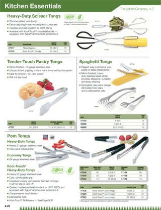 Kitchen Essentials                                                                                                                             The Vollrath Company, LLC

 Heavy-Duty Scissor Tongs
 Q   Chrome-plated wire design                                                                           47117
                                                               {See page 8-3 for more information
 Q   Extra long length reaches deep into containers            on Agion® antimicrobial protection

 Q   Handles are heat resistant to 180˚F (82˚C)
 Q   Available with Kool-Touch® insulated handle —
     equipped with Agion® antimicrobial protection{


                                             LENGTH            CASE
  ITEM           DESCRIPTION                 IN (CM)            LOT

  47117          Plated handle             15 (38.1)           12
                                                                                                                      47325
  47325          Kool-Touch® handle        15 (38.1)           12




 Tender-Touch Pastry Tongs                                                         Spaghetti Tongs                                                            47105
 Q   Mirror-ﬁnished, 16-gauge stainless steel                                      Q   Elegant way to enhance your
 Q   Unique ribbed gripping surface holds ﬁrmly without exception                      pasta or salad presentation
 Q                                                                                 Q   Mirror-ﬁnished, heavy-
     Ideal for chicken, ﬁsh, and pastry
 Q   Will not tear food                                                                duty stainless steel which
                                                                                       provides elegance, durability
                                                                                       and easy cleaning
                                                                                   Q   Springless one-piece design
                                                                                       eliminates food traps
                                                                                       and is dishwasher safe

                                                                                                                                                             46988




                                                                                                       46989

                        47107

                                                                                                                                         LENGTH                              CASE
                                                                                     ITEM                                                IN (CM)                              LOT

                                                                                     47105                                               8 (20)                                 12
                           LENGTH           GRIPPING SURFACE          CASE
  ITEM                     IN (CM)               IN (CM)               LOT           46988                                              9 (22.9)                                12
  47107                  91⁄4 (23.5)      11⁄2 x 23⁄4 (3.8 x 7)       12             46989                                        111⁄2 (29.2)                                  12



 Pom Tongs
 Heavy-Duty Tongs
 Q   Heavy 20-gauge, stainless steel
 Q   One-piece construction

 Economy Tongs
 Q   24-gauge stainless steel

 Kool-Touch®                                                                         HEAVY-DUTY       HEAVY-DUTY              LENGTH               ECONOMY               ECONOMY
                                                                                     ITEM              CASE LOT               IN (CM)              ITEM                  CASE LOT
 Heavy-Duty Tongs
                                                                                     47046                36                6 (15.2)               47106                   60
 Q   Heavy 20 gauge stainless steel
                                                                                     47049                24                9 (22.9)               47109                   48
 Q   Cool, comfortable grip
                                                                                     47042                12               12 (30.5)               47112                   12
 Q   Insulated coating permanently bonded to tongs,
     it will not slip or peel off
                                                                                                                                                                             CASE
 Q   Coated handles are heat resistant to 180˚F (82˚C) and                           ITEM            DESCRIPTION                                        LENGTH IN (CM)        LOT
     equipped with Agion® antimicrobial protection{                                  47326           Kool-Touch® pom tongs                                 6 (15.2)          12
 Q   Complements most decors                                                         47329           Kool-Touch® pom tongs                                 9 (22.9)          12
 Q   Dishwasher safe                                                                 47322           Kool-Touch® pom tongs                               12 (30.5)           12
 Q   Kool-Touch® Buffetware — See Page 9-37                                        { See page 8-3 for more information on Agion® antimicrobial protection


8-23
 
