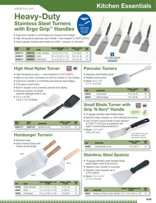 vollrathco.com
                                                                                                                Kitchen Essentials
Heavy-Duty
Stainless Steel Turners
with Ergo Grip™ Handles
Q   Ergonomic handle is comfortable and reduces hand fatigue
Q   High-temperature patented nylon handle – heat resistant to 450˚F (232˚C)
Q   Heavy-gauge stainless steel blade and shaft – resistant to corrosion

WHITE           BLACK                              BLADE DIMENSIONS: L X W     OVERALL LENGTH       CASE
ITEM            ITEM            BLADE                      IN (CM)                 IN (CM)           LOT

4808715         4808720         Solid, beveled      6 x 3 (15.2 x 7.6)         131⁄2 (34.3)         12
4808815         4808820         Solid              81⁄4 x 27⁄8 (21 x 7.3)      161⁄2 (41.9)         12
4808915         4808920         Perforated         81⁄4 x 27⁄8 (21 x 7.3)      161⁄2 (41.9)         12



High Heat Nylon Turner                                                                          Pancake Turners
Q   High-temperature nylon — heat resistant to 475˚F (246˚C)                                    Q   Stainless steel ﬂexible blade
Q   Ideal for non-stick cookware and will not scratch or mar surface                            Q   Welded construction
Q   Ergonomic handle is comfortable and reduces hand fatigue                                    Q   Blade: 31⁄32 x 6
Q   One-piece construction                                                                          (7.7 x 15.2 cm)
Q   Built-in stopper notch prevents utensils from sliding
                                                                                                                                                   OVERALL LENGTH           CASE
Q   Textured surface on handle                                                                  ITEM            DESCRIPTION                            IN (CM)               LOT

    prevents slippage while in use                                                              46933           Solid blade                         133⁄4 (34.9)             12
Q   41⁄4L x 31⁄4W                                                                             46934           Slotted blade                       133⁄4 (34.9)             12
    (10.8 x 7.3 cm) blade

                                                                                                Small Blade Turner with
                                                                                                Grip ‘N Serv® Handle
                                                                                                Q   24-gauge stainless steel ﬂexible blade
                                                                                                Q   Ideal for tortes, lasagna, or other delicate food items
WHITE           BLACK                                         OVERALL LENGTH      CASE
                                                                                                Q   Grip 'N Serv® black handle is heat resistant
ITEM            ITEM              DESCRIPTION                     IN (CM)          LOT              to 230˚F (110˚C) and is equipped with
5284115         5284120           Slotted turner              131⁄2 (34.3)         12               Agion® antimicrobial protection{
                                                                                                Q   Blade: 17⁄8 x 33⁄4
                                                                                                    (4.8 x 9.5 cm)                                  { See page 8-3 for more
Hamburger Turners                                                                                                                                        information on Agion®
                                                                                                                                                         antimicrobial protection
Q   Stainless steel                                                                                                                                   OVERALL LENGTH        CASE
Q   Satin-ﬁnished blade with                                                                    ITEM          DESCRIPTION                                 IN (CM)            LOT

    riveted wood handle                                                                         48085         Small blade turner                      101⁄2 (26.7)           12


        48081
                                                                                                Stainless Steel Spatula
                                                                                                Q   18-gauge stainless steel beveled blade
                                                                       48080                        easily slides under food product
                                                                                                Q   Tapered nylon handle for sure grip
                                                                                                Q   Handle is heat resistant up to
                                                                                                    475˚F (246˚C)
                        48082
                                                                                                Q   Blade: 47⁄16 x 31⁄8
                                                                                                    (11.3 x 7.9 cm)
                                   BLADE DIMENSIONS: L X W    OVERALL LENGTH      CASE
ITEM        BLADE                          IN (CM)                IN (CM)          LOT

48080       Solid, beveled         43⁄4 x 3 (12.1 x 7.6)        11 (27.9)          12
                                                                                                                                            OVERALL DIMENSIONS (L X W)      CASE
48081       Solid                  73⁄4 x 3 (19.7 x 7.6)        14 (35.6 )         12           ITEM        DESCRIPTION                              IN (CM)                 LOT

48082       Perforated             73⁄4 x 3 (19.7 x 7.6)        14 (35.6)          12           46931       Scraper w/black nylon handle 911⁄16 x 31⁄8 (24.6 x 7.9)          12

                                                                                                                                                                                8-24
 