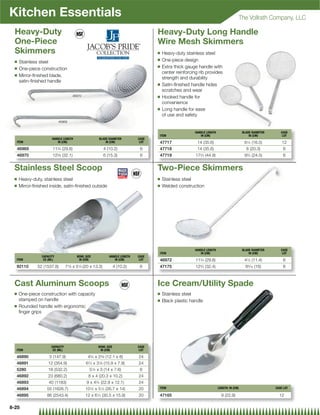Kitchen Essentials                                                                                                                       The Vollrath Company, LLC

  Heavy-Duty                                                                           Heavy-Duty Long Handle
  One-Piece                                                                            Wire Mesh Skimmers
  Skimmers                                                                             Q   Heavy-duty stainless steel
                                                                                       Q   One-piece design
  Q   Stainless steel
                                                                                       Q   Extra thick gauge handle with
  Q   One-piece construction
                                                                                           center reinforcing rib provides
  Q   Mirror-ﬁnished blade,
                                                                                           strength and durability
      satin-ﬁnished handle
                                                                                       Q   Satin-ﬁnished handle hides
                                                                                           scratches and wear
                                         46970                                         Q   Hooked handle for
                                                                                           convenience
                                                                                       Q   Long handle for ease
                                                                                           of use and safety
                            46969


                                                                                                           HANDLE LENGTH                     BLADE DIAMETER      CASE
                                                                                       ITEM                   IN (CM)                            IN (CM)          LOT
                       HANDLE LENGTH                     BLADE DIAMETER         CASE
     ITEM                 IN (CM)                            IN (CM)             LOT   47717                 14 (35.6)                        61⁄2 (16.5)         12
     46969             113⁄4 (29.8)                          4 (10.2)            6     47718                 14 (35.6)                         8 (20.3)           6
     46970             125⁄8 (32.1)                          6 (15.3)            6     47719                172⁄3 (44.9)                      92⁄3 (24.5)         6


 Stainless Steel Scoop                                                                 Two-Piece Skimmers
 Q    Heavy-duty, stainless steel                                                      Q   Stainless steel
 Q    Mirror-ﬁnished inside, satin-ﬁnished outside                                     Q   Welded construction




                                                                                                           HANDLE LENGTH                     BLADE DIAMETER      CASE
                                                                                       ITEM                   IN (CM)                            IN (CM)          LOT
                 CAPACITY                  BOWL SIZE            HANDLE LENGTH   CASE
  ITEM            OZ (ML)                   IN (CM)                IN (CM)       LOT   46972                113⁄4 (29.8)                      41⁄2 (11.4)         6
  92110        52 (1537.8)        7 ⁄ x 5 ⁄ (20 x 13.3)
                                    78      14                      4 (10.2)     6     47175                12 ⁄ (32.4)
                                                                                                              34                               65⁄16 (16)         6



 Cast Aluminum Scoops                                                                  Ice Cream/Utility Spade
 Q    One-piece construction with capacity                                             Q   Stainless steel
      stamped on handle                                                                Q   Black plastic handle
 Q    Rounded handle with ergonomic
      ﬁnger grips




                       CAPACITY                         BOWL SIZE               CASE
  ITEM                  OZ (ML)                          IN (CM)                 LOT

  46890              5 (147.9)                    43⁄4 x 23⁄8 (12.1 x 6)        24
  46891              12 (354.9)                  61⁄4 x 31⁄8 (15.9 x 7.9)       24
  5280               18 (532.2)                    51⁄2 x 3 (14 x 7.6)           6
  46892              23 (680.2)                   8 x 4 (20.3 x 10.2)           24
  46893              40 (1183)                   9 x 43⁄4 (22.9 x 12.1)         24
  46894             55 (1626.7)                  101⁄2 x 51⁄2 (26.7 x 14)       20     ITEM                                LENGTH: IN (CM)                    CASE LOT

  46895             86 (2543.4)                  12 x 6 ⁄ (30.5 x 15.9)
                                                        14                      20     47165                                 9 (22.9)                           12

8-25
 