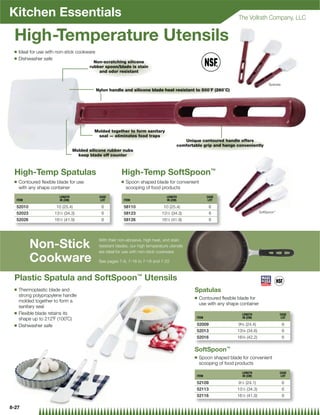 Kitchen Essentials                                                                                                      The Vollrath Company, LLC


 High-Temperature Utensils
 Q   Ideal for use with non-stick cookware
 Q   Dishwasher safe
                                            Non-scratching silicone
                                          rubber spoon/blade is stain
                                              and odor resistant


                                                                                                                                           Spatulas
                                             Nylon handle and silicone blade heat resistant to 500˚F (260˚C)




                                            Molded together to form sanitary
                                             seal — eliminates food traps
                                                                                             Unique contoured handle offers
                                                                                          comfortable grip and hangs conveniently
                                   Molded silicone rubber nubs
                                     keep blade off counter



 High-Temp Spatulas                                       High-Temp SoftSpoon™
 Q   Contoured ﬂexible blade for use                      Q   Spoon shaped blade for convenient
     with any shape container                                 scooping of food products
                         LENGTH                CASE                                 LENGTH                CASE
  ITEM                   IN (CM)                LOT        ITEM                     IN (CM)                LOT

  52010                10 (25.4)                6          58110                  10 (25.4)                6
  52023               131⁄2 (34.3)              6          58123                 131⁄2 (34.3)              6                          SoftSpoon™

  52026               16 ⁄ (41.9)
                        12                      6          58126                 16 ⁄ (41.9)
                                                                                   12                      6



                                              With their non-abrasive, high heat, and stain
          Non-Stick                           resistant blades, our high temperature utensils
                                              are ideal for use with non-stick cookware.

          Cookware                            See pages 7-8, 7-16 to 7-18 and 7-22



 Plastic Spatula and SoftSpoon™ Utensils
 Q   Thermoplastic blade and                                                                      Spatulas
     strong polypropylene handle                                                                  Q   Contoured ﬂexible blade for
     molded together to form a
                                                                                                      use with any shape container
     sanitary seal
 Q   Flexible blade retains its                                                                                           LENGTH                   CASE
                                                                                                   ITEM                   IN (CM)                   LOT
     shape up to 212˚F (100˚C)
 Q   Dishwasher safe                                                                               52009                95⁄8 (24.4)                   6
                                                                                                   52013               135⁄8 (34.6)                   6
                                                                                                   52016               165⁄8 (42.2)                   6


                                                                                                  SoftSpoon™
                                                                                                  Q   Spoon shaped blade for convenient
                                                                                                      scooping of food products
                                                                                                                          LENGTH                   CASE
                                                                                                   ITEM                   IN (CM)                   LOT

                                                                                                   52109                91⁄2 (24.1)                   6
                                                                                                   52113               131⁄2 (34.3)                   6
                                                                                                   52116               161⁄2 (41.9)                   6

8-27
 