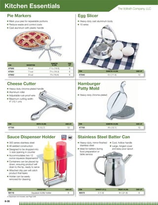 Kitchen Essentials                                                                                                                         The Vollrath Company, LLC

 Pie Markers                                                                            Egg Slicer
 Q   Mark your pies for repeatable portions                                             Q   Heavy-duty cast aluminum body
 Q   Reduce waste and control costs                                                     Q   10 wires
 Q   Cast aluminum with plastic handle




                                                               DIAMETER         CASE
  ITEM                      DESCRIPTION                         IN (CM)          LOT

  47050                       6-cut                          711⁄16 (19.5)          6
  47051                       7-cut                          73⁄16 (18.3)           6   ITEM                              DIAMETER: IN (CM)                     CASE LOT

  47052                       8-cut                          7 ⁄ (19.4)
                                                               58                   6   47040                                 4 ⁄ (11.4)
                                                                                                                               12                                 12



 Cheese Cutter                                                                          Hamburger
 Q   Heavy-duty chrome-plated handle                                                    Patty Mold
 Q   Aluminum roller
 Q                                                                                      Q   Heavy-duty chrome-plated
     Adjustable rust-proof wire
 Q   Maximum cutting width:
     4 (10.1 cm)




  ITEM                                      WIDTH: IN (CM)                   CASE LOT   ITEM                              DIAMETER: IN (CM)                     CASE LOT

  47700                                      5 (12.7)                          12       47705                                 4 ⁄ (12.1)
                                                                                                                               34                                 12



 Sauce Dispenser Holder                                                                 Stainless Steel Batter Can
 Q   300 series stainless steel                                                         Q   Heavy-duty, mirror-ﬁnished          Q   Cool, hollow handle
 Q   All welded construction                                                                stainless steel                     Q   Large, hinged cover
 Q                                                                                      Q   Ideal for batters during                and easy pour spout
     Designed to be dropped into
     1
       ⁄9 size opening in counter                                                           food preparation or
 Q   Accommodates two 12                                                                    table service
     ounce squeeze dispensers{
 Q   Containers can be placed tip
     down, ensuring product will
     drain to the tip, ready to serve
 Q   Attached drip pan will catch
     product that leaks
 Q   Holder can be easily
     removed for cleaning



  ITEM                                      DESCRIPTION                      CASE LOT   ITEM               CAPACITY: QT (L)                   HEIGHT: IN (CM)   CASE LOT

  56116                           Squeeze bottle holder                         6       46572                 2 (1.9)                         81⁄2 (21.6)          6
 { Dispensers not included, see Page 9-66


8-35
 