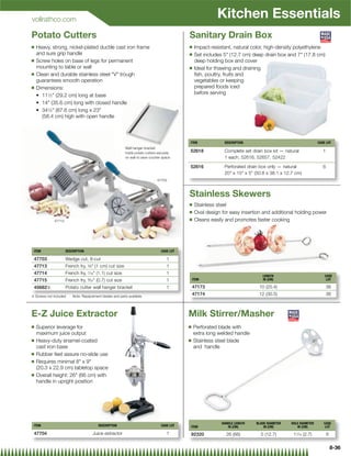 vollrathco.com
                                                                                                           Kitchen Essentials
Potato Cutters                                                                              Sanitary Drain Box
Q   Heavy, strong, nickel-plated ductile cast iron frame                                    Q    Impact-resistant, natural color, high-density polyethylene
    and sure grip handle                                                                    Q    Set includes 5 (12.7 cm) deep drain box and 7 (17.8 cm)
Q   Screw holes on base of legs for permanent                                                    deep holding box and cover
    mounting to table or wall                                                               Q    Ideal for thawing and draining
Q   Clean and durable stainless steel V trough                                                 ﬁsh, poultry, fruits and
    guarantees smooth operation                                                                  vegetables or keeping
Q   Dimensions:                                                                                  prepared foods iced
         1⁄2 (29.2 cm) long at base                                                             before serving


           1⁄2 (87.6 cm) long x 23

        (58.4 cm) high with open handle



                                                                                            ITEM              DESCRIPTION                                     CASE LOT
                                                          Wall hanger bracket
                                                          holds potato cutters securely     52618             Complete set drain box kit — natural               1
                                                          on wall to save counter space                       1 each, 52616, 52657, 52422

                                                                                            52616             Perforated drain box only — natural                6
                                                                                                              20 x 15 x 5 (50.8 x 38.1 x 12.7 cm)
                                                                              47703



                                                                                            Stainless Skewers
                                                                                            Q    Stainless steel
                                                                                            Q    Oval design for easy insertion and additional holding power
             47713                                                                          Q    Cleans easily and promotes faster cooking




 ITEM                DESCRIPTION                                                 CASE LOT

 47703               Wedge cut, 8-cut                                               1
 47713               French fry, 3⁄8 (1 cm) cut size                               1
 47714               French fry, 7⁄16 (1.1) cut size                               1
                                                                                                                                LENGTH                            CASE
 47715               French fry, 9⁄32 (0.7) cut size                               1           ITEM                            IN (CM)                            LOT

 45682{              Potato cutter wall hanger bracket                              1           47173                          10 (25.4)                             36
{ Screws not included    Note: Replacement blades and parts available
                                                                                                47174                          12 (30.5)                             36



E-Z Juice Extractor                                                                         Milk Stirrer/Masher
Q   Superior leverage for                                                                   Q   Perforated blade with
    maximum juice output                                                                        extra long welded handle
Q   Heavy-duty enamel-coated                                                                Q   Stainless steel blade
    cast iron base                                                                              and handle
Q   Rubber feet assure no-slide use
Q   Requires minimal 8 x 9
    (20.3 x 22.9 cm) tabletop space
Q   Overall height: 26 (66 cm) with
    handle in upright position




                                                                                                             HANDLE LENGTH   BLADE DIAMETER   HOLE DIAMETER      CASE
 ITEM                                    DESCRIPTION                             CASE LOT   ITEM                IN (CM)          IN (CM)         IN (CM)          LOT
 47704                               Juice extractor                                1       92320              26 (66)         5 (12.7)        11⁄16 (2.7)           6

                                                                                                                                                                         8-36
 