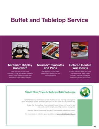 Buffet and Tabletop Service




Miramar® Display                              Miramar® Templates                                  Colored Double
   Cookware                                       and Pans                                          Wall Bowls
     Fresh from the kitchen to the                   Add elegance to your buffet                  In many beautiful styles and many
customer – cook and serve in the same               presentation. Ideal for hot and                 convenient sizes, these bowls
 vessel. Tri-ply material provides heat                   cold applications                         provide a practical and elegant
  dissipation up the sides of the pan.                                                             presentation for hot or cold food.




                           Vollrath “Green” Facts for Buffet and Table Top Service:


                         Vollrath’s Stainless Steel Electric Chafer Heater cuts food warming costs by 93%
                     ($840 per year per chafer), eliminating the high cost and waste of using canned heat.

                              Double Wall Bowls offer a unique insulated design to keep hot foods hot and
                                             cold foods cold for longer, preventing needless energy loss.

                               Stainless steel is continuously recycled in a sustainable closed loop system.

                           For more details on Vollrath’s green products, visit www.vollrathco.com/green




                                                                                                                                        9-2
 