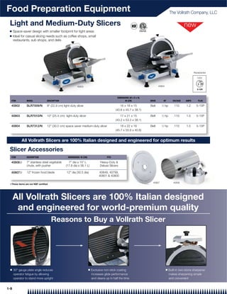 Food Preparation Equipment                                                                                                                     The Vollrath Company, LLC

 Light and Medium-Duty Slicers
 Q    Space-saver design with smaller footprint for tight areas
 Q    Ideal for casual slicing needs such as coffee shops, small
      restaurants, sub shops, and delis




                                                                                                                                                                   Receptacles

                                                                                                                                                                      120V


                                                           40803                                                                 40804




                                                                                                DIMENSIONS (W x D x H)
  ITEM          MODEL            DESCRIPTION                                                           IN (CM)           DRIVE          HP        VOLTAGE   AMPS       PLUG

  40802         SLR7009/N        9" (22.9 cm) light-duty slicer                                    16 x 18 x 15          Belt      1
                                                                                                                                       ⁄4 hp       110      1.2      5-15P
                                                                                               (40.6 x 45.7 x 38.1)

  40803         SLR7010/N        10" (25.4 cm) light-duty slicer                                   17 x 21 x 15          Belt      1
                                                                                                                                    ⁄3 hp          110      1.5      5-15P
                                                                                               (43.2 x 53.3 x 38.1)

  40804         SLR7312/N        12" (30.5 cm) space saver medium-duty slicer                      18 x 22 x 16          Belt      1
                                                                                                                                    ⁄3 hp          110      1.5      5-15P
                                                                                               (45.7 x 55.9 x 40.6)


            All Vollrath Slicers are 100% Italian designed and engineered for optimum results

 Slicer Accessories
  ITEM          DESCRIPTION                       DIMENSIONS: IN (CM)                   FITS

  40806{        7" stainless steel vegetable      7" dia x 15" L                   Heavy-Duty &
                chute, with pusher              (17.8 dia x 38.1 L)                Deluxe Slicers

  40807{        12" frozen food blade            12" dia (30.5 dia)               40849, 40799,
                                                                                  40801 & 40800

                                                                                                                           40807                  40806
 {These items are not NSF certiﬁed




      All Vollrath Slicers are 100% Italian designed
       and engineered for world-premium quality
                                     Reasons to Buy a Vollrath Slicer




 Q    30° gauge plate angle reduces                                     Q   Exclusive non-stick coating                                  Q     Built-in two-stone sharpener
      operator fatigue by allowing                                          increases glide performance                                        makes sharpening simple
      operator to stand more upright                                        and cleans up in half the time                                     and convenient


1-9
 