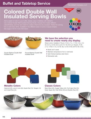 Buffet and Tabletop Service                                                                                  The Vollrath Company, LLC



 Colored Double Wall
 Insulated Serving Bowls
 Add a splash of color to your buffet, display case or tabletop with Vollrath’s
 new Colored Double Wall Insulated Serving Bowls. Choose from twelve different
 colors/finishes, and mix and match to create a theme for any occasion. Perfect for serving
 hot or cold menu items. Available in five different sizes in round or square shapes.
 See pages 9-43 for more information




                                                                  We have the selection you
                                                                  need to create nearly any display.
                                                                  Eleven colors. Available in Round .75 Qt. (.7 L), 1.7 Qt. (1.6 L), 3.4
                                                                  Qt. (3.2 L), 6.9 Qt. (6.6 L) and 10.1 Qt. (9.6 L) or Square .75 Qt.
                                                                  (.7 L), 1.8 Qt. (1.7L), 3.2 Qt. (3L), 5.2 Qt. (4.9L) and 8.2 Qt. (7.8L)

                                                                    Q   Bowls won't sweat
                                                                    Q   Maintains temperature of hot or cold foods
  Square Beehive Double Wall        Round Beehive Double Wall
                                                                    Q   Satin-finished stainless steel interior
  Insulated Bowl                    Insulated Bowl
                                                                    Q   Dishwasher safe



 Twelve Colors/Finishes to choose from.




  Metallic Colors                                                 Classic Colors
  Cabernet (20), Lemon Lime (30), Dazzle Red (15), Tangelo (10)   Black Black (60), Nugget Yellow (45), Fire Engine Red (55),
  and Cobalt Blue (25)(Polished                                   Green Apple (35), Pearl White (50) and Brazilian Blue (40)
  stainless steel available)




9-3
 