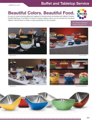 vollrathco.com
                                                   Buffet and Tabletop Service

Beautiful Colors. Beautiful Food.
It’s easy to create enticing buffets and displays for themed events and parties with Vollrath’s Colored
Double Wall Bowls. From Black Tie events to festive holidays colors, you can choose from the eleven
different colors/finishes to create a unique presentation for any occasion.
                                                                                                   For product selection
                                                                                                   details see pg 9-43 .




  Black Tie Event                                                                                                Fourth of July Party




  New Year’s Eve                                                                                          Grocery Store Display Case




                                                                                                                                        9-4
 
