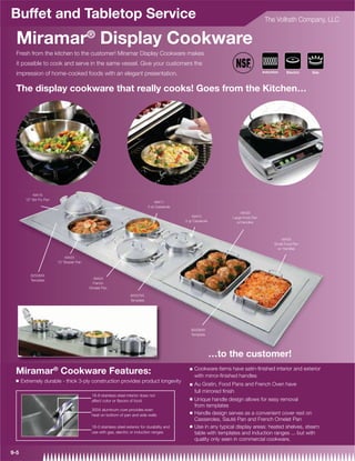 Buffet and Tabletop Service                                                                                                              The Vollrath Company, LLC


  Miramar® Display Cookware
  Fresh from the kitchen to the customer! Miramar Display Cookware makes
  it possible to cook and serve in the same vessel. Give your customers the
                                                                                                                                        Induction
  impression of home-cooked foods with an elegant presentation.                                                                                      Electric   Gas




  The display cookware that really cooks! Goes from the Kitchen…




            49418
        12 Stir Fry Pan
                                                                                    49411
                                                                                5 qt Casserole
                                                                                                                           49433
                                                                                                     49410             Large Food Pan
                                                                                                 3 qt Casserole          w/Handles



                                                                                                                                                 49435
                                                                                                                                              Small Food Pan
                                                                                                                                               w/ Handles

                               49425
                           12 Brazier Pan


           82506XX
                                              49424
           Template
                                              French
                                             Omelet Pan

                                                                     82507XX
                                                                     Template




                                                                                                    82508XX
                                                                                                    Template




                                                                                                                  …to the customer!
                                                                                                       Cookware items have satin-ﬁnished interior and exterior
 Miramar® Cookware Features:                                                                       Q
                                                                                                       with mirror-ﬁnished handles
 Q    Extremely durable - thick 3-ply construction provides product longevity
                                                                                                   Q   Au Gratin, Food Pans and French Oven have
                                                                                                       full mirrored ﬁnish
                                              18-8 stainless steel interior does not
                                              affect color or ﬂavors of food                       Q   Unique handle design allows for easy removal
                                                                                                       from templates
                                              3004 aluminum core provides even
                                                                                                   Q   Handle design serves as a convenient cover rest on
                                              heat on bottom of pan and side walls
                                                                                                       Casseroles, Sauté Pan and French Omelet Pan
                                              18-0 stainless steel exterior for durability and     Q   Use in any typical display areas: heated shelves, steam
                                              use with gas, electric or induction ranges               table with templates and induction ranges ... but with
                                                                                                       quality only seen in commercial cookware.

9-5
 