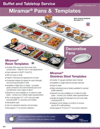 Buffet and Tabletop Service                                                                                  The Vollrath Company, LLC


         Miramar® Pans  Templates
                                                                                                            Note: Custom Templates
                                                                                                            See page 9-14




                                                                                         Decorative
                                                                                         Pans
  Miramar®
  Resin Templates                                                                        See pages
                                                                                         9-12 and
                                                                                         9-13 for product selection
  Q   Durable FDA approved thermoset resin
      construction – ideal for hot or cold applications
  Q   Heat resistant to 300°F (148.8°C)
                                                                  Miramar®
  Q   Will not warp or fade
  Q   Pattern minimizes the appearance of wear
                                                                  Stainless Steel Templates
  Q   Underside integral rib design for extra strength            Q   Durable 12 gauge stainless steel material
      and securing template in well                               Q   Available in single well and double well size
  Q   Available in Night Sky or Oyster – provides                 Q   Easy to clean
      great contrast to the mirror-finished pans and              Q   Many standard precut styles available for quicker
      compliments many styles of décor                                buffet selection
  Q   Special cut-outs available on a make-to-order               Q   Special cut-outs available on a make-to-order
      basis - contact your Vollrath sales representative              basis - contact your Vollrath sales representative
  Q   Fits in all standard 12 x 20 hot/cold wells               Q   Single templates fit standard hot and cold wells
      (including NSF 7), warmers and chafers                          (including NSF 7)
  Q Dishwasher safe                                               Q   Integral corner design on bottom to ensure
  Q Use non-abrasive cleaners and sponges                             secure fit in well opening
  Q   See page 9-11 for product selection                         Q   See pages 9-10 and 9-11 for product selection



                      See our website at www.vollrathco.com for in-depth
                      information on Miramar® buffet and tabletop service



9-9
 