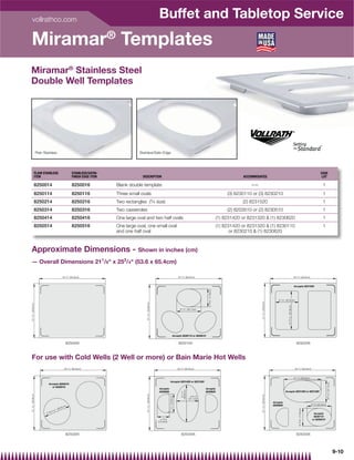 vollrathco.com
                                                                                                                         Buffet and Tabletop Service
Miramar® Templates
Miramar® Stainless Steel
Double Well Templates




                       Plain Stainless                                                        Stainless/Satin Edge




                  PLAIN STAINLESS                              STAINLESS/SATIN-                                                                                                                                                                                                                                                             CASE
                  ITEM                                         FINISH EDGE ITEM                 DESCRIPTION                                                                                                                    ACCOMMODATES                                                                                                  LOT

                  8250014                                      8250016            Blank double template                                                                                                                            –—                                                                                                         1
                  8250114                                      8250116            Three small ovals                                                                                                                     (3) 8230110 or (3) 8230210                                                                                            1
                  8250214                                      8250216            Two rectangles (3⁄ 4 size)                                                                                                                   (2) 8231520                                                                                                    1
                  8250314                                      8250316            Two casseroles                                                                                                                        (2) 8203510 or (2) 8230510                                                                                            1
                  8250414                                      8250416            One large oval and two half ovals                                                                                                (1) 8231420 or 8231320  (1) 8230620                                                                                       1
                  8250514                                      8250516            One large oval, one small oval                                                                                                   (1) 8231420 or 8231320  (1) 8230110                                                                                       1
                                                                                  and one half oval                                                                                                                       or 8230210  (1) 8230620



Approximate Dimensions - Shown in inches (cm)
— Overall Dimensions 211/8 x 253/4 (53.6 x 65.4cm)

                                                    25 3/ 4˝ (65.6cm)                                                                                       25 3/ 4˝ (65.6cm)                                                                                                                         25 3/ 4˝ (65.6cm)


                                                                                                                                                                                                                                                                                                      Accepts 8231520
                                                                                                                                                                                            6 15/16˝ ( 17.6c m )




                                                                                                                                                                                                                                                                   8 7/ 8˝ (22.5cm)
                                                                                                                                                                                                                                        21 1/ 8˝ ( 53.6c m )
                                                                                                  21 1/ 8˝ ( 53.6c m )
21 1/ 8˝ ( 53.6c m )




                                                                                                                                                                                                                                                                             14 15/ 16˝ ( 37.9c m )




                                                                                                                                                              9 1/ 2˝ (24.1cm)




                                                                                                                                                   Accepts 8230110 or 8230210


                                                           82500XX                                                                                           82501XX                                                                                                                                     82502XX



For use with Cold Wells (2 Well or more) or Bain Marie Hot Wells
                                                      25 3/ 4˝ (65.6cm)                                                                                     25 3/ 4˝ (65.6cm)                                                                                                                          25 3/ 4˝ (65.6cm)


                                                                                                                                                                                                                                                                                                      14 1/ 2˝ (36.8cm)
                                                                                                                                      Accepts 8231420 or 8231320
                                                                                                                                                                                                                                                                                                                                                     8 9/ 16˝ ( 21.7c m )




                                Accepts 8203510
                                  or 8230510
                                                                                                                          Accepts                                                         Accepts
                                                                                                                                                                ( 36.8c m )




                                                                                                                          8230620                                                         8230620                                                                        Accepts 8231420 or 8231320
                                                                                                                                                                  14 1/ 2˝
21 1/ 8˝ ( 53.6c m )




                                                                                                  21 1/ 8˝ ( 53.6c m )




                                                                                                                                                                                                                                        21 1/ 8˝ ( 53.6c m )
                                                                                                                                      7 1/ 4˝ ( 18.3c m )




                                                                                                                                                                                89/ 16˝
                                                                                                                                                                              (21.7cm)
                                                                                                                                                                                                                                                               Accepts
                                                           )                                                                                                                                                                                                   8230620                                                            9 3/ 8˝ (23.8cm)
                                                       m
                                                   .2c
                                               ( 26
                                                                                                                                                                                                                                                                                                           6 15/16˝ ( 17.6c m )




                                     5 / 16
                                           ˝
                                10                                                                                                                                                                                                                                                                                                  Accepts
                                                                                                                                                                                                                                                                                                                                    8230110
                                                                                                                           4 13/16˝                                                                                                                                                                                                or 8230210
                                                                                                                         (12.2cm)




                                                           82503XX                                                                                              82504XX                                                                                                                                  82505XX




                                                                                                                                                                                                                                                                                                                                                                            9-10
 
