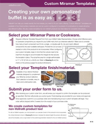 vollrathco.com
                                                                  Custom Miramar Templates

Creating your own personalized
buffet is as easy as                                                             1 2 3!
Vollrath® can help you create exactly the food display you need to ﬁt your menu offering. Custom Miramar™ templates are
available in four ﬁnish/surface materials and can be custom conﬁgured in hundreds of combinations to create attractive
and efﬁcient buffets. We also create templates for non-Vollrath products too! See below for complete instructions.



Select your Miramar Pans or Cookware.

1
             Request a Miramar Template Request Form from your Vollrath Sales Representative. Choose which Miramar pans
             or cookware components you require for your buffet menu from our extensive selection. Make sure to consider
             how many of each component can ﬁt into a single-, or double-well. Or, mix and match different
             components into each available well space. Provide the cut-out sizes
             needed or a list of the products to be incorporated. When conﬁguring
             your custom template, keep in mind that the cutouts need to be
             inset from the edge to accommodate the integral rib that secures
             the template in place. The actual live area for a single well template
             is 11” x 19” (27.94 cm x 48.26 cm). Refer to Drawing A and the
             charts on the previous pages for product dimensions.
                                                                                                                           Drawing A

Select your Template ﬁnish/material.

2
              Available in four distinct ﬁnishes/
              materials designed to complement
              your Miramar product selection.
              Each selection is durable, easy to
              clean and is dishwasher safe.
                                                               Stainless Steel         Stainless Steel/        Night Sky                 Oyster
                                                                                         Satin Edge

Submit your order form to us.

3
             After receiving your custom order form, we will review your request to conﬁrm the template can be produced
             as speciﬁed. We then will provide you a price quote. Final drawings are provided for your review and approval.
             Once approved, submit to us a puchase order and manufacturing of your custom template will begin. Your
             order will be shipped within 3 weeks from the receipt of your purchase order.


We create custom templates for
non-Vollrath product too!
For all non-Vollrath requests, you must provide to us a sample of each of the products to be incorporated,

the critical dimension shown in Drawing B (dimension indicates the desired height the product will extend

above the template), and a rough sketch of the positioning/orientation desired for the non-Vollrath product.
                                                                                                                             Drawing B

                                                                                                                                                  9-14
 