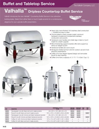 Buffet and Tabletop Service                                                                                                The Vollrath Company, LLC


  Valhalla™ Dripless Countertop Buffet Service
  Vollrath introduces the new Valhalla™ Countertop Buffet Service in two attractive
  looking styles. Select from either black or burnt maple accents for a contemporary
  elegance for your upscale buffet presentation.




                                                                              Q   Heavy-duty mirror-ﬁnished 18-8 stainless steel construction
                                                                                  — durable and easy to clean
                                                                              Q   Chrome-plated or black powder-coated aluminum
                                                                                  hardware is durable and complements stainless
                                                                                  construction and accents
                                                                              Q   Hardwood cover handles and chafer legs in black or burnt
                                                                                  maple for a stylish upgrade
                                                                              Q   Mirror-ﬁnished leg support brackets offer extra support as
                                                                                  well as an elegant accent
                                                                              Q   Hardwood handles are cool to touch
                                                                              Q   Windguard shields fuel from wind for outdoor use and more
                                                                                  attractive presentations
                                                                              Q   Coffee Urns have elegant tapered design and removable
                                                                                  faucet for easy cleaning
                                                                              Q   Coffee Urns have a capacity of 3 / 77 / 11.4 (Gal / Cup / L)


                                                   49855




                                                                                                                                           46834
                         49965
                                                                                                       46833




                                                                                    DIMENSIONS (L X W X H)          FOOD PAN   WATER PAN     CASE    TOTE
   ITEM    DESCRIPTION                                                                     IN (CM)                  INCLUDED   INCLUDED       LOT    BOX

   49855   Rectangular 9 qt with black and burnt maple accents           26 x 201⁄ 2 x 181⁄ 2 (66 x 52 x 47)        90022      46259          1
   49865   Round 6 qt with black and burnt maple accents             191⁄ 2   x 191⁄ 2 x 19 (49.5 x 49.5 x 48.26)   46862      46269          1     52647
   49955   Rectangular 9 qt with chrome and black hardwood accents       26 x 201⁄ 2 x 181⁄ 2 (66 x 52 x 47)        90022      46259          1
   49965   Round 6 qt with chrome and black hardwood accents         191⁄ 2 x 191⁄ 2 x 19 (49.5 x 49.5 x 48.26)     46862      46269          1     52647
   46833   Coffee Urn with chrome and black hardwood accents         121⁄ 8 x 13 x 227⁄ 16 (30.7 x 33.1 x 56.8)        –          –           1       –
   46834   Coffee Urn with black and burnt maple accents             121⁄ 8 x 13 x 227⁄ 16 (30.7 x 33.1 x 56.8)        –          –           1       –



9-23
 