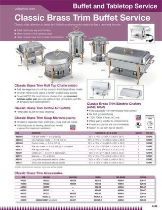 vollrathco.com
                                                                          Buffet and Tabletop Service
Classic Brass Trim Buffet Service
Classic style, attention to detail and Vollrath craftsmanship make this line a perennial favorite.

Q   Solid cast brass leg and handles
Q   Mirror-ﬁnished 18-8 stainless steel
Q   Clear coated brass trim to deter discoloration
                                                                                                                                                   46045




                                                                                  46029             46075
     46035

                                                                                                                46050



                                 46030




Classic Brass Trim Roll Top Chafer (46051)
Q   Add the elegance of a roll top cover to this Classic Brass chafer
Q   Smooth rolling cover opens a full 90° to allow easy access
Q   Cover (46052) ﬁts most full-size chafers that use standard
                                                                                               46051                                     46052
    dripless water pan securely without clips or brackets and lifts
    off for quick food replenishment
                                                                                          Classic Brass Trim Electric Chafers
Classic Brass Trim Coffee Urn (46029)                                                     (46040, 46045)
                                                                                          Q    Fully adjustable non-thermostatic heat control
Q   Removable faucet for easy cleaning
                                                                                          Q    Six foot grounded plug
                                                                                                                                                                         Receptacle
                                                                                          Q    120V, 700W, 6 Amp, AC only
Classic Brass Trim Soup Marmite (46075)                                                                                                                                        120V
                                                                                          Q    Water pan is welded to unitized frame
Q   Includes{ separate inset, water pan, cover and fuel holder
                                                                                          Q    Frame and control are non-immersible
Q   Notched cover so serving utensil can remain
    in vessel for maximum sanitation                                                      Q    Option to use with fuel or electric

 ITEM                   DESCRIPTION                                                                    DIMENSIONS (L X W X H): IN (CM)                     CASE LOT          TOTE BOX

 46050{                 Full-size chafer — 9.0 qt (8.6 L)                                     251           1
                                                                                                  ⁄ 4 x 14 ⁄ 2 x 15 (64.1 x 36.8 x 38.1)                      1              52645
 46035{                 One-half size chafer — 4.1 qt (3.8 L)                             163⁄ 4 x 111⁄ 2 x 141⁄ 2 (42.5 x 29.2 x 36.8)                       1              52645
 46030{                 Round chafer — 5.8 qt (5.5 L)                                     181⁄ 2 x 151⁄ 4 x 141⁄ 4 (47.0 x 38.7 x 36.2)                       1              52645
 46051{                 Roll top chafer — 9.0 qt (8.6 L) — complete                       251⁄ 4 x 151⁄ 2 x 193⁄ 4 (64.1 x 36.8 x 50.2)                       1              52647
 46052                  Roll top cover only                                                   211⁄ 8 x 147⁄ 8 x 95⁄ 8 (53.7 x 37.8 x 24.5)                    1              52645
 46029                  Coffee urn — 3/77/11.4 (Gal/Cups/L                                    123⁄ 4 x 12 x 213⁄ 4 (32.4 x 30.5 x 55.2)                       1              52648
 46075                  Marmite — 71⁄ 4 qt (6.9 L)                                        113⁄ 4 x 101⁄ 4 x 131⁄ 4 (29.8 x 26.0 x 33.7)                       1              52647
 46040                  Long side receptacle electric chafer                                  251⁄ 4 x 181⁄ 4 x 15 (64.1 x 46.4 x 38.1)                       1              52647
 46045                  Short side receptacle electric chafer                                 211⁄ 4 x 141⁄ 2 x 15 (69.2 x 36.8 x 38.1)                       1              52647
{Chafers include food pan, water pan, dome cover and fuel holder(s)



Classic Brass Trim Accessories
          ITEM                           FOOD PAN                     WATER PAN                        COVERS                        FUEL HOLDER                  TOTE BOX

        46051                            90022                        46059                            46052                             46864                    52647
        46050                            90022                        46059                            46043                             46864                    52645
        46040                            90022                           —                             46043                             46864                    52647
        46045                            90022                           —                             46043                             46864                    52647
        46035                            90222                        46858                            46036                             46864                    52645
        46075                         46063-2                         46077                           46062-2                            46864                    52647
        46030                46862/46861 (divided)                    46487                           46033-2                            46864                    52645

                                                                                                                                                                                      9-28
 