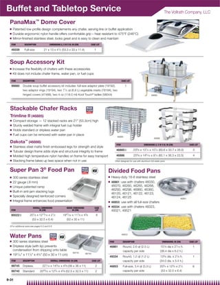 Buffet and Tabletop Service                                                                                                                                 The Vollrath Company, LLC

 PanaMax™ Dome Cover
 Q    Patented low proﬁle design complements any chafer, serving line or buffet application
 Q    Durable ergonomic nylon handle offers comfortable grip – heat resistant to 475°F (246°C)
 Q    Mirror-ﬁnished stainless steel, looks great and is easy to clean and maintain
  ITEM         DESCRIPTION               DIMENSIONS (L X W X H): IN (CM)           CASE LOT

  49339        Full-size           21 x 13 x 41⁄ 2 (53.3 x 33 x 11.4)                    1



 Soup Accessory Kit
 Q    Increase the ﬂexibility of chafers with these accessories
 Q    Kit does not include chafer frame, water pan, or fuel cups

  ITEM        DESCRIPTION                                                                                        CASE LOT

  99880       Double soup buffet accessory kit includes: full-size adaptor plate (19192),                           1
              two adaptor rings (19194), two 71⁄ 4 qt (6.9 L) vegetable insets (78184), two
              hinged covers (47488), two 4 oz (118.0 ml) Kool Touch® ladles (58044)                                                           99880




  Stackable Chafer Racks
  Trimline II (46885)
  Q   Compact storage — 12 stacked racks are 21 (53.3cm) high
  Q   Sturdy welded frame with integral fuel cup holder
  Q   Holds standard or dripless water pan
  Q   Fuel cups can be removed with water pan in place
                                                                                                           46885
                                                                                                                                                46886
                ™
  Dakota (46886)
                                                                                                          ITEM                        DIMENSIONS (L X W X H): IN (CM)                    CASE LOT
  Q   Stainless steel matte ﬁnish embossed legs for strength and style
  Q
                                                                                                          46885{            235⁄ 8 x 131⁄ 4 x 101⁄ 4 (60.6 x 33.7 x 26.0)                   3
      Tubular design frame adds style and structural integrity to frame
                                                                                                                                5       5        1
  Q   Molded high temperature nylon handles on frame for easy transport                                   46886             25 ⁄ 8 x 14 ⁄ 16 x 9 ⁄ 4 (65.1 x 36.3 x 23.5)                   4
  Q   Stacking frame takes up less space when not in use                                                 {Not designed for use with aluminum foil water pans



 Super Pan 3® Food Pan                                                                            Divided Food Pans
 Q    300 series stainless steel                                                                  Q   Heavy-duty 18-8 stainless steel
 Q    22 gauge (.8 mm)                                                                            Q   46861: use with chafers 46030,
 Q    Unique patented ramp                                                                            46070, 46260, 46265, 46268,
 Q
                                                                                                      46293, 46298, 46860, 46360,
      Built-in anti-jam stacking lugs
                                                                                                      46120, 46121, 46122, 46123,
 Q    Specially designed reinforced corners                                                           46124, 46125                                                               46861
 Q    Integral frame enhances food presentation                                                   Q   46853: use with all full-size chafers
                                                                                                  Q   49334: use with chafers 48323,
                        OVERALL DIMENSIONS                 INSIDE DIMENSIONS             CASE
  ITEM                        IN (CM)                            IN (CM)                  LOT         49321, 49521
  90022{             207⁄ 8 x 1213⁄ 16 x 21⁄ 2         1927⁄ 32 x 117⁄ 8 x 43⁄ 8          6
                      (53 x 32.5 x 6.4)                   (50 x 30 x 11)

 {For additional sizes see pages 6-5 and 6-6



 Water Pans                                                                                                      46853


 Q    300 series stainless steel                                                                  ITEM            DESCRIPTION                             DIMENSIONS: IN (CM)            CASE LOT
 Q    Dripless style (with lip) prevents                                                          46861           Round, 2.6 qt (2.5 L)                 151⁄ 8dia x     27⁄ 16
                                                                                                                                                                         h.                 1
      condensation from dripping onto table                                                                       capacity per side                     (38.4 dia x 6.2 h.)
                                                                 99745         99740
 Q    1927⁄32 x 117⁄8 x 43⁄8 (50 x 30 x 11 cm)
                                                                                                  49334           Round, 1.2 qt (1.2 L)                 133⁄ 8 dia. x 21⁄ 8 h.              1
  ITEM        DESCRIPTION                 OVERALL DIMENSIONS: IN (CM)                  CASE LOT                   capacity per side                     (34.0 dia. x 5.4 h.)
  99745       Dripless,           221⁄ 16 x 143⁄ 32 x 43⁄ 8 (56 x 36 x 11)                2       46853           Full-size, 3.4 qt (3.3 L)             203⁄ 4 x 123⁄ 4 x 21⁄ 2             6
  99740       Standard         2023⁄ 32 x 123⁄ 4 x 43⁄ 8 (52.5 x 32.5 x 11)               2                       capacity per side                      (53 x 32.5 x 6.4)


9-31
 