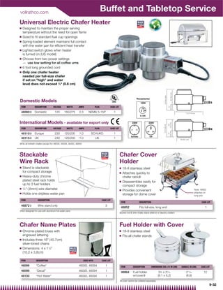 vollrathco.com
                                                                                      Buffet and Tabletop Service
Universal Electric Chafer Heater
Q   Designed to maintain the proper serving
    temperature without the need for open ﬂame
Q   Sized to ﬁt standard fuel cup openings
Q   Spring-loaded element maintains full contact
    with the water pan for efﬁcient heat transfer
Q   Lighted switch glows when heater
    is turned on (US model)
Q   Choose from two power settings
    — use low setting for all coffee urns
Q   6 foot long grounded cord
Q   Only one chafer heater
    needed per full-size chafer
    if set on high and water
    level does not exceed 1⁄3 (0.8 cm)



                                                                                                                         Receptacles
Domestic Models                                                                                                               120V
 ITEM          DESCRIPTION        VOLTAGE       WATTS       AMPS               PLUG          CASE LOT

 46060| Domestic                    120       160/275        2.3       NEMA 5-15P                1


International Models - available for export only                                                                     230V             230V

 ITEM          DESCRIPTION        VOLTAGE       WATTS       AMPS               PLUG          CASE LOT

 46110| Europe                      230       120/230        1.0          SCHUKO                 1
 46115| UK                          230       120/230        1.0               UK                1
|Fits all Vollrath chafers except for 46030, 46328, 46430, 46850




Stackable                                                                                               Chafer Cover
Wire Rack                                                                                               Holder
Q   Stand is stackable                                                                                  Q   18-8 stainless steel
    for compact storage                                                                                 Q   Attaches quickly to
Q   Heavy-duty chrome                                                                                       chafer rack|
    plated steel rack holds                                                                             Q   Disassembles easily for
    up to 3 fuel holders                                                                                    compact storage
Q   1⁄4 (.6mm) wire diameter
                                                                                                                                                                                    Note: 46852
                                                                                                        Q   Provides convenient
Q                                                                                                                                                                                   attaches on
    Holds one dripless water pan                                                                            storage for dome cover                                                  long end

 ITEM             DESCRIPTION                                                         CASE LOT
                                                                                                         ITEM               DESCRIPTION                                                   CASE LOT
 46872{           Wire stand only                                                        3
                                                                                                         46852              Fits full-size, long end                                          1
{Not designed for use with aluminum foil water pans
                                                                                                        |Does not ﬁt wire chafer stand (46872) or electric chafers




Chafer Name Plates                                                                                      Fuel Holder with Cover
Q   Chrome-plated brass with                                                                            Q   18-8 stainless steel
    engraved lettering                                                                                  Q   Fits all chafer stands
Q   Includes three 18 (45.7cm)
    silver-toned chains
Q   Dimensions: 4 x 11⁄2
    (10.2 x 3.8cm)

 ITEM           DESCRIPTION                                        USED WITH          CASE LOT

 46098          “Coffee”                                     46093, 46094                1               ITEM         DESCRIPTION         DIMENSIONS DIA x H: IN (CM)   HANDLE: IN (CM)   CASE LOT
 46099          “Decaf”                                      46093, 46094                1               46864        Fuel holder                3 ⁄8 x 2 ⁄16
                                                                                                                                                   5      7
                                                                                                                                                                            2 ⁄16
                                                                                                                                                                              11
                                                                                                                                                                                            12
 46100          “Hot Water”                                  46093, 46094                1                            w/cover}                  (9.1 x 6.2)                 (6.8)
                                                                                                        }Cover cannot be ordered separately
                                                                                                                                                                                                  9-32
 