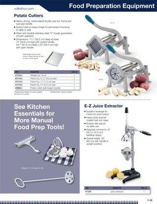 vollrathco.com
                                                                         Food Preparation Equipment
Potato Cutters
Q   Heavy, strong, nickel-plated ductile cast iron frame and
                                                                                                                 47713
    sure grip handle
Q   Screw holes on base of legs for permanent mounting
    to table or wall
Q   Clean and durable stainless steel "V" trough guarantees
    smooth operation
Q   Dimensions: 111⁄2" (29.2 cm) deep at base,
    14" (35.6 cm) high with closed handle,
    341⁄2" (87.6 cm) deep x 23" (58.4 cm) high
    with open handle

            Wall hanger bracket holds
            potato cutters securely on wall
            to save counter space.




 ITEM                  DESCRIPTION                                          CASE LOT

 47703{                Wedge cut, 8-cut                                         1
 47713|                French fry, 3⁄8" (1 cm) cut size                         1                     47703
 47714|                French fry, 7⁄16" (1.1) cut size                         1
 47715|                French fry, 9⁄32" (0.7) cut size                         1
 45682}                Potato cutter wall hanger bracket                        1
{Replacement blades and parts available         |Replacement blades available
}Screws not included




See Kitchen                                                                            E-Z Juice Extractor
                                                                                       Q   Superior leverage for
Essentials for                                                                         Q
                                                                                           maximum juice output
                                                                                           Heavy-duty enamel-
More Manual                                                                            Q
                                                                                           coated cast iron base
                                                                                           Rubber feet assure

Food Prep Tools!                                                                       Q
                                                                                           no-slide use
                                                                                           Requires minimal 8 x 9"
                                                                                           (20.3 x 22.9 cm)
                                                                                           tabletop space
                                                                                       Q   Overall height: 26"
                                                                                           (66 cm) with handle in
                                                                                           upright position




          Pages 8-1 through 8-36




                                                                                       ITEM                            DESCRIPTION     CASE LOT

                                                                                       47704                         Juice extractor      1



                                                                                                                                                  1-12
 