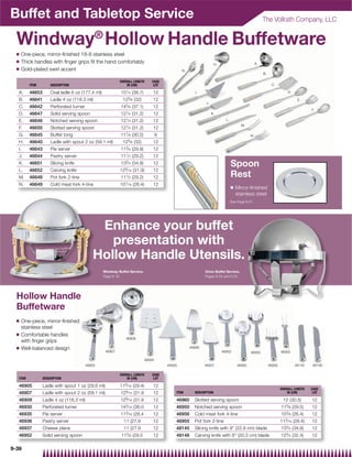 Buffet and Tabletop Service                                                                                                                                The Vollrath Company, LLC


  Windway® Hollow Handle Buffetware
  Q   One-piece, mirror-ﬁnished 18-8 stainless steel
  Q   Thick handles with ﬁnger grips ﬁt the hand comfortably                                                             H.                           A.
  Q   Gold-plated swirl accent                                                                      G.
                                                                                                                                                           B.

                                                            OVERALL LENGTH          CASE
          ITEM        DESCRIPTION                               IN (CM)              LOT                                                                         C.
                                                                1
   A.     46653       Oval ladle 6 oz (177.4 ml)             15 ⁄ 4 (38.7)          12                      I.                                                                 D.

   B.     46641       Ladle 4 oz (118.3 ml)                   125⁄ 8 (32)           12                                                                                               E.
                                                                                                                 J.
   C.     46642       Perforated turner                      145⁄ 8 (37.1)          12
                                                                                                                                                                                            F.
   D.     46647       Solid serving spoon                    121⁄ 4 (31.2)          12                                K.

   E.     46646       Notched serving spoon                  121⁄ 4 (31.2)          12                                          L.
                                                                1                                                                          M.
   F.     46650       Slotted serving spoon                  12 ⁄ 4 (31.2)          12
                                                                7⁄ 8
   G.     46645       Buffet tong                            11        (30.2)           6                                                        N.
   H.     46640       Ladle with spout 2 oz (59.1 ml)         125⁄ 8 (32)           12
   I.     46643       Pie server                             113⁄ 4 (29.9)          12
   J.     46644       Pastry server                          111⁄ 2 (29.2)          12
   K.     46651       Slicing knife                          133⁄ 4 (34.9)          12                                               Spoon
   L.     46652       Carving knife                         129⁄ 16 (31.9)          12
   M.     46648       Pot fork 2-tine                        111⁄ 2 (29.2)          12                                               Rest
   N.     46649       Cold meat fork 4-tine                 107⁄ 16 (26.4)          12
                                                                                                                                     Q   Mirror-ﬁnished
                                                                                                                                         stainless steel
                                                                                                                                     See Page 9-51




                                              Enhance your buffet
                                                presentation with
                                             Hollow Handle Utensils.
                                                   Windway Buffet Service,                                       Orion Buffet Service,
                                                   Page 9-19                                                     Pages 9-24 and 9-25




  Hollow Handle
  Buffetware
  Q   One-piece, mirror-ﬁnished
      stainless steel
  Q   Comfortable handles
                                                               46909
      with ﬁnger grips
  Q   Well-balanced design                                                                               46936
                                                    46907                                                                     46952              46950                  46955

                                                                                46930
                                          46905                                             46935                46937                   46960                  46956               48145   48146

                                                            OVERALL LENGTH          CASE
   ITEM           DESCRIPTION                                   IN (CM)              LOT

   46905          Ladle with spout 1 oz (29.6 ml)           119⁄ 16 (29.4)          12
                                                                                                                                                                        OVERALL LENGTH      CASE
   46907          Ladle with spout 2 oz (59.1 ml)           129⁄ 16 (31.9           12          ITEM       DESCRIPTION                                                      IN (CM)          LOT

   46909          Ladle 4 oz (118.3 ml)                     129⁄ 16 (31.9           12          46960      Slotted serving spoon                                         12 (30.5)          12
   46930          Perforated turner                         143⁄ 16 (36.0           12          46950      Notched serving spoon                                        115⁄ 8 (29.5)       12
   46935          Pie server                                113⁄ 16 (28.4           12          46956      Cold meat fork 4-tine                                        103⁄ 8 (26.4)       12
                                                                                                                                                                           3
   46936          Pastry server                               11 (27.9              12          46955      Pot fork 2-tine                                              11 ⁄ 16 (28.4)      12
   46937          Cheese plane                                11 (27.9              12          48145      Slicing knife with 9 (22.9 cm) blade                        133⁄ 4 (34.9)       12
   46952          Solid serving spoon                        115⁄ 8 (29.5           12          48146      Carving knife with 8 (20.3 cm) blade                        123⁄ 4 (32.4)       12

9-39
 