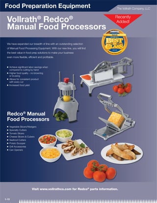 Food Preparation Equipment                                                                        The Vollrath Company, LLC


                                 ®                      ®                                   Recently
 Vollrath Redco                                                                             Added!
 Manual Food Processors                                                       Foodservice
                                                                                equipment & supplies


                                                                                Vollrath




 We have expanded our breadth of line with an outstanding selection
 of Manual Food Processing Equipment. With our new line, you will ﬁnd
                                                                         Ma
                                                                                  2010
                                                                                                                    rs
 the best value in food prep solutions to make your business               nua
                                                                              l Food                        lic e
                                                                                       C h o p p er s / S


 even more ﬂexible, efﬁcient and proﬁtable.


 Q   Achieve signiﬁcant labor savings when
     compared to cutting by hand
 Q   Higher food quality - no browning
     or bruising
 Q   Allows for consistent product
     with every cut
 Q   Increased food yield




 Redco® Manual
 Food Processors
 Q   Vegetable Slicers/Wedgers
 Q   Specialty Cutters
 Q   Tomato Slicers
 Q   Cheese Slicers & Cubers
 Q   Seafood Cutters
 Q   Potato Scooper
 Q   Grill Accessories
 Q   Can Openers




                          Visit www.vollrathco.com for Redco® parts information.


1-13
 