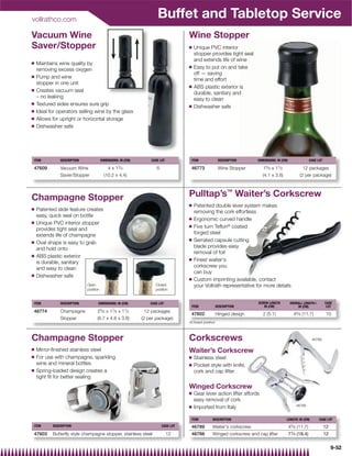 vollrathco.com
                                                                      Buffet and Tabletop Service
Vacuum Wine                                                                         Wine Stopper
Saver/Stopper                                                                       Q   Unique PVC interior
                                                                                        stopper provides tight seal
                                                                                        and extends life of wine
Q   Maintains wine quality by
                                                                                    Q   Easy to put on and take
    removing excess oxygen
                                                                                        off — saving
Q   Pump and wine                                                                       time and effort
    stopper in one unit
                                                                                    Q   ABS plastic exterior is
Q   Creates vacuum seal                                                                 durable, sanitary and
    – no leaking                                                                        easy to clean
Q   Textured sides ensures sure grip                                                Q   Dishwasher safe
Q   Ideal for operators selling wine by the glass
Q   Allows for upright or horizontal storage
Q   Dishwasher safe




ITEM           DESCRIPTION              DIMENSIONS: IN (CM)       CASE LOT           ITEM               DESCRIPTION    DIMENSIONS: IN (CM)                  CASE LOT

47609          Vacuum Wine                  4 x 13⁄ 4                6               46773              Wine Stopper       15⁄ 8 x 11⁄ 2              12 packages
               Saver/Stopper              (10.2 x 4.4)                                                                     (4.1 x 3.8)              (2 per package)




Champagne Stopper                                                                   Pulltap’s™ Waiter’s Corkscrew
                                                                                    Q   Patented double lever system makes
Q   Patented slide feature creates                                                      removing the cork effortless
    easy, quick seal on bottle
                                                                                    Q   Ergonomic curved handle
Q   Unique PVC interior stopper
    provides tight seal and
                                                                                    Q   Five turn Teﬂon® coated
    extends life of champagne                                                           forged steel
                                                                                    Q   Serrated capsule cutting
Q   Oval shape is easy to grab
    and hold onto                                                                       blade provides easy
                                                                                        removal of foil
Q   ABS plastic exterior
                                                                                    Q   Finest waiter's
    is durable, sanitary
    and easy to clean                                                                   corkscrew you
                                                                                        can buy
Q   Dishwasher safe
                                                                                    Q   Custom imprinting available, contact
                             Open                                    Closed             your Vollrath representative for more details
                             position                                position


ITEM           DESCRIPTION          DIMENSIONS: IN (CM)           CASE LOT                                             SCREW LENGTH           OVERALL LENGTH{          CASE
                                                                                     ITEM              DESCRIPTION        IN (CM)                  IN (CM)              LOT
46774          Champagne           25⁄ 8x    17⁄ 8
                                              x      11⁄ 2      12 packages
                                                                                     47602             Hinged design       2 (5.1)              45⁄ 8 (11.7)            10
               Stopper             (6.7 x 4.8 x 3.8)          (2 per package)
                                                                                    {Closed position



Champagne Stopper                                                                   Corkscrews                                                               46789

Q   Mirror-ﬁnished stainless steel                                                  Waiter’s Corkscrew
Q   For use with champagne, sparkling                                               Q   Stainless steel
    wine and mineral bottles                                                        Q   Pocket style with knife,
Q   Spring-loaded design creates a                                                      cork and cap lifter
    tight ﬁt for better sealing
                                                                                    Winged Corkscrew
                                                                                    Q   Gear lever action lifter affords
                                                                                        easy removal of cork
                                                                                    Q                                                            46788
                                                                                        Imported from Italy

                                                                                     ITEM         DESCRIPTION                              LENGTH: IN (CM)        CASE LOT
ITEM       DESCRIPTION                                                   CASE LOT    46789        Waiter's corkscrew                         45⁄ 8 (11.7)              12
47603      Butterfly style champagne stopper, stainless steel                12      46788        Winged corkscrew and cap lifter            71⁄ 4 (18.4)              12

                                                                                                                                                                            9-52
 