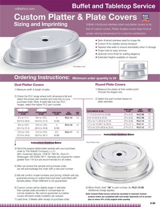 vollrathco.com
                                                                   Buffet and Tabletop Service
Custom Platter  Plate Covers
Sizing and Imprinting                                                                   Vollrath introduces stainless steel oval platter covers to its
                                                                                        line of custom covers. Platter  plate covers keep food at
                                                                                        proper serving temperature for customer satisfaction.

                                                                                                    Q   Satin-ﬁnished stainless steel for longer life
                                                                                                    Q   Custom ﬁt for stability during transport
                                                                                                    Q   Tapered side walls to ensure stackability when in storage
                                                                                                    Q   Finger hole for easy removal
                                                                                                    Q   Optional mirror-ﬁnish for adding elegance
                                                                                                    Q   Extended heights available on request


                                                                   Oval Platter Cover




Ordering Instructions:                                             Minimum order quantity is 24

Oval Platter Covers                                                                                 Round Plate Covers
1) Measure width  length of plate.                                                                 1) Measure ﬁve plates at their widest point.
                                                                                                       Choose the largest one.
2) Check the PLC range where both dimensions fall and
   select the proper part number and note this on your                                              2) Select the part number based on
   purchase order. Note: If plate falls into two PLC                                                   plate diameter.
   ranges, select the higher PLC part number.
                                                                                                                                    COVER HEIGHT     PART    CASE
                                                                                         PLATE DIAMETER: IN (CM)                       IN (CM)      NUMBER    LOT
   PLATTER WIDTH         PLATTER LENGTH    COVER HEIGHT    PART        CASE
      IN (CM)                IN (CM)          IN (CM)     NUMBER        LOT              711⁄ 16 to 9 (19.5 to 22.86)                25⁄ 16 (5.9)   PLC-08   12
   81⁄ 4
       to  111⁄ 4        93⁄ 8
                             to  123⁄ 8         2         PLC-15       12                9 to 10 (22.9 to 25.4)                      25⁄ 16 (5.9)   PLC-09   12
  (20.9 to 28.5)        (23.8 to 31.4)       (5.08)                                      101⁄ 16 to 11 (25.6 to 27.9)                25⁄ 16 (5.9)   PLC-10   12
   95⁄ 8 to 123⁄ 8      105⁄ 8 to 133⁄ 8        2         PLC-16       12                111⁄ 16 to 12 (28.1 to 30.5)               213⁄ 16 (7.1)   PLC-11   12
  (24.4 to 31.4)        (26.9 to 33.9)       (5.08)                                      121⁄ 16 to 123⁄ 4 (30.6 to 32.4)           213⁄ 16 (7.1)   PLC-12   12

  107⁄ 8to  133⁄ 8      121⁄ 8to  155⁄ 8      23⁄ 4       PLC-17       12
  (27.6 to 34.0)        (30.8 to 39.7)       (6.99)                                                                Instructions Continue Below


                     Instructions Continue Below                                        Round Plate Cover



3) Send the largest platter/plate sample with your purchase
   order to The Vollrath Company, L.L.C.
   Attn: Customer Service, 1236 N. 18th St., Door #1,
   Sheboygan, WI 53082-0611. Samples are required for orders
   greater than 144 but are recommended for all orders.

4) After we receive the sample and purchase order,
   we will acknowledge the order with a new part number.

5) We will conﬁrm model numbers and pricing. Vollrath will only
  guarantee pricing on orders that have been submitted with
  sample plates. Order fulﬁllment is not guaranteed.

6) Custom covers will be slightly larger in diameter                                    8) Mirror-ﬁnish: Add -M to part number. (ie: PLC-15-M)
   than sample plate provided to compensate for                                            Additional charge applies.
   normal variations. We cannot guarantee our platter                                   Note: Custom Plate Covers cannot be cancelled or returned. Custom
   covers will stack solidly if platters are warped.                                      product orders are completed with over/under shipments not to exceed
7) Lead time: 3 Weeks after receipt of purchase order.                                    plus or minus 10% of the original order quantity

                                                                                                                                                                9-58
 
