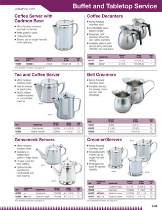 vollrathco.com
                                                                                        Buffet and Tabletop Service
Coffee Server with                                                                              Coffee Decanters
Gadroon Base                                                                                    Q   Mirror-ﬁnished
                                                                                                    stainless steel
Q   Mirror-ﬁnished stainless
                                                                                                Q   Comfortable black
    steel will not tarnish
                                                                                                    plastic handle
Q   Wide gadroon base
                                                                                                Q   Designed to ﬁt
Q   Hollow handle                                                                                   standard stove top
Q   Thumb tab for single-handed                                                                     and coffee warmers
    cover opening                                                                               Q   Available plain or with
                                                                                                    permanently stamped
                                                                                                    DECAF on neck band

                                                                                                                                              CAPACITY                HEIGHT                  CASE
                                                                                                 ITEM            DESCRIPTION                   QT (L)                 IN (CM)                  LOT
                 SILVERPLATE                  CAPACITY                  HEIGHT           CASE
 ITEM            ITEM{                         QT (L)                   IN (CM)           LOT    46570           Plain                        2 (1.9)               61⁄ 2 (16.5)               1
 46565           48365{                       2 (1.9)                81⁄ 2   (21.6)       6      46580           Decaf                        2 (1.9)               61⁄ 2 (16.5)               1
{For silverplate information, see page 9-37



Tea and Coffee Server                                                                           Bell Creamers
Q   Mirror-ﬁnished                                                                              Q   Mirror-ﬁnished
    stainless steel                                                                                 stainless steel
Q   Built-in strainer                                                                           Q   Excellent choice
    for serving tea                                                                                 for serving cream,
Q   46370 hollow                                                                                    sauces, and
    handle insulates                                                                                dressings
    for comfortable
    pouring
                                  46370




                                                46314


                                                                                                                               CAPACITY                         HEIGHT                        CASE
                                                                                                 ITEM                           OZ (ML)                         IN (CM)                        LOT
                                                         CAPACITY             HEIGHT     CASE
 ITEM                       DESCRIPTION                   OZ (ML)             IN (CM)     LOT    46003                         3 (89)                           2 (5.1)                       24
 46314                     Flat Handle               10 (296)           41⁄ 4 (10.8)     12      46005                         5 (148)                          23⁄ 4 (7)                     12
 46370                 Hollow Handle                 12 (355)                4 (10.2)    12      46008                         8 (237)                        31⁄ 8 (7.9)                     12



Gooseneck Servers                                                                               Creamer/Servers                                             46516


Q   Mirror-ﬁnished                                                                              Q   Mirror-ﬁnished
    stainless steel                                                                                 stainless steel
Q   Elegance in                                                                                 Q   Hinged lid with
    traditional or                                                                                  thumb tab for
    gadroon edge styles                                                                             single-handed
Q   Hinged cover for                                                                                reﬁlling
    easy reﬁlling                                                                               Q   Wide gadroon
                                     46310
Q   Hollow handle                                                                                   base for greater
    insulates for                                                                                   stability
                                                                                                                                   46560                                              46205
    comfortable and
    cool pouring

                                                    46312                                                    SILVERPLATE                                 CAPACITY           HEIGHT            CASE
                                                                                                 ITEM        ITEM{             DESCRIPTION                OZ (ML)           IN (CM)            LOT

                                                                                                 46205       —                 Gadroon base              5 (148)       31⁄ 2 (8.9)            12
             SILVERPLATE                                  CAPACITY            HEIGHT     CASE
 ITEM        ITEM{             DESCRIPTION                 OZ (ML)            IN (CM)     LOT    46516       —                 Standard                  10 (296)         4 (10.2)            12
 46310       —                 Traditional               10 (296)       41⁄ 4 (10.8)     12      46560       48360{            Gadroon base              10 (296)      41⁄ 2 (11.4)           12
 46312       48312{            Gadroon edge              10 (296)       43⁄ 4 (12.1)     12      46517       48317{            Gadroon base              16 (473)       51⁄ 2 (14)            12
{For silverplate information, see page 9-37                                                     {For silverplate information, see page 9-37


                                                                                                                                                                                                   9-62
 
