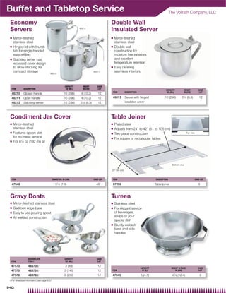 Buffet and Tabletop Service                                                                                                                             The Vollrath Company, LLC

 Economy                                                                                          Double Wall
 Servers                                                              46212
                                                                                                  Insulated Server
 Q   Mirror-ﬁnished                                                                               Q   Mirror-ﬁnished
     stainless steel                                                                                  stainless steel
 Q   Hinged lid with thumb                                                                        Q   Double wall
     tab for single-handed                                                                            construction for
     easy reﬁlling                                                                                    moisture free exteriors
 Q   Stacking server has                                                                              and excellent
     recessed cover design                                                                            temperature retention
     to allow stacking for                                                                        Q   Easy cleaning
     compact storage                                                                   46211          seamless interiors
                                          46210




                                                           CAPACITY       HEIGHT          CASE
   ITEM        DESCRIPTION                                  OZ (ML)       IN (CM)          LOT
                                                                                                                                                   CAPACITY         HEIGHT             CASE
                                                                                                  ITEM          DESCRIPTION                         OZ (ML)         IN (CM)             LOT
   46210       Closed handle                              10 (296)     4 (10.2)            12
   46211       Open handle                                10 (296)     4 (10.2)            12     46613         Server with hinged                10 (296)        31⁄ 4 (8.3)           12
   46212       Stacking server                            10 (296)    3 1⁄ 4   (8.3)       12                   insulated cover




 Condiment Jar Cover                                                                              Table Joiner
 Q   Mirror-ﬁnished                                                                               Q   Plated steel
     stainless steel                                                                              Q   Adjusts from 24 to 42 (61 to 106 cm)
 Q   Features spoon slot                                                                          Q                                                                      Top view
                                                                                                      Two piece construction
     for no-mess service                                                                          Q   For square or rectangular tables
 Q   Fits 61⁄2 oz (192 ml) jar




                                                                                                                                                         Bottom view

                                                                                                  25 (64 cm)



   ITEM                                        DIAMETER: IN (CM)                       CASE LOT   ITEM                                    DESCRIPTION                               CASE LOT

   47648                                         31⁄ 8 (7.9)                             48       97299                                  Table joiner                                  3



 Gravy Boats                                                                                      Tureen
 Q   Mirror-ﬁnished stainless steel                                                               Q   Stainless steel
 Q   Gadroon edge base                                                                            Q   For elegant service
 Q   Easy to use pouring spout                                                                        of beverages,
 Q   All welded construction                                                                          soups or your
                                                                                                      special dish
                                                                                                  Q   Sturdy welded
                                                                                                      base and side
                                                                                                      handles




                   SILVERPLATE                             CAPACITY                       CASE
  ITEM             ITEM{                                    OZ (ML)                        LOT

  47573            48373{                                  3 (89)                         12
                                                                                                                              CAPACITY                   HEIGHT W/BASE                 CASE
  47575            48375{                                  5 (148)                        12      ITEM                         QT (L)                        IN (CM)                    LOT

  47578            48378{                                  8 (236)                        12      47845                       5 (4.7)                    47⁄ 8 (12.4)                   6
 {For silverplate information, see page 9-37


9-63
 