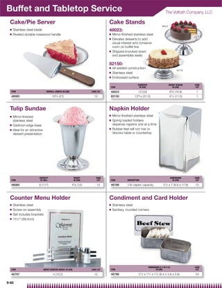 Buffet and Tabletop Service                                                                                                             The Vollrath Company, LLC

 Cake/Pie Server                                                                    Cake Stands
                                                                                                                                    48023
 Q   Stainless steel blade                                                          48023:
 Q   Riveted durable rosewood handle                                                Q   Mirror-ﬁnished stainless steel
                                                                                    Q   Elevates desserts to add
                                                                                        visual interest and conserve
                                                                                        room on buffet line
                                                                                    Q   Shipped knocked down
                                                                                        and assembles easily

                                                                                    82150:
                                                                                    Q   All welded construction
                                                                                                                                                     82150
                                                                                    Q   Stainless steel
                                                                                    Q   Embossed surface

                                                                                                            DIAMETER                        HEIGHT W/BASE      CASE
                                                                                    ITEM                     IN (CM)                            IN (CM)         LOT

  ITEM                            OVERALL LENGTH: IN (CM)                CASE LOT   48023                   13 (33)                         65⁄ 8 (16.8)        1
                                          3                                                                  5
  48083                                10 ⁄ 4 (27)                         12       82150                12 ⁄ 16 (31.3)                     41⁄ 2 (11.3)        1



 Tulip Sundae                                                                       Napkin Holder
 Q                                                                                  Q   Mirror-ﬁnished stainless steel
     Mirror-ﬁnished
     stainless steel                                                                Q   Spring loaded holders
 Q   Gadroon edge base                                                                  dispense napkins one at a time
 Q                                                                                  Q   Rubber feet will not mar or
     Ideal for an attractive
     dessert presentation                                                               discolor table or countertop




                         CAPACITY                              HEIGHT        CASE                                                               DIMENSIONS     CASE
  ITEM                    QT (ML)                              IN (CM)        LOT   ITEM           DESCRIPTION                                    IN (CM)       LOT

  48060                  6 (177)                            45⁄ 8 (12)       12     46798          135 napkin capacity                31⁄ 2 x 7 (8.9 x 17.8)   12



 Counter Menu Holder                                                                Condiment and Card Holder
 Q   Stainless steel                                                                Q   Stainless steel
 Q   Screw-on assembly                                                              Q   Sanitary, rounded corners
 Q   Set includes brackets
 Q   151⁄2 (39.4cm)




                                                                                                                       DIMENSIONS (L X W X H)                  CASE
  ITEM                         ABOVE COUNTER HEIGHT: IN (CM)             CASE LOT   ITEM                                      IN (CM)                           LOT

  46797                                 4 (10.2)                           12       46796                    21⁄ 2 x 11⁄ 2 x 11⁄ 2 (6.4 x 3.8 x 3.8)           24

9-65
 