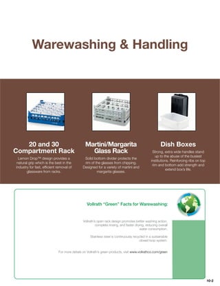 Warewashing  Handling




   20 and 30                                   Martini/Margarita                                       Dish Boxes
Compartment Rack                                 Glass Rack                                      Strong, extra wide handles stand
                                                                                                   up to the abuse of the busiest
  Lemon Drop™ design provides a                Solid bottom divider protects the
                                                                                                institutions. Reinforcing ribs on top
 natural grip which is the best in the         rim of the glasses from chipping.
                                                                                                 rim and bottom add strength and
industry for fast, efﬁcient removal of        Designed for a variety of martini and
                                                                                                           extend box’s life.
       glassware from racks.                           margarita glasses.




                                                Vollrath “Green” Facts for Warewashing:


                                              Vollrath’s open rack design promotes better washing action,
                                                        complete rinsing, and faster drying, reducing overall
                                                                                        water consumption.

                                                   Stainless steel is continuously recycled in a sustainable
                                                                                       closed loop system.


                             For more details on Vollrath’s green products, visit www.vollrathco.com/green




                                                                                                                                        10-2
 