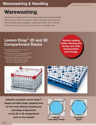 Warewashing  Handling                                                                          The Vollrath Company, LLC



 Warewashing
 Vollrath offers a complete selection of racks and accessories to provide the ﬂexibility
 needed in today’s food service operation. Vollrath warewashing and storage racks
 offer outstanding strength, adaptability, versatility and durability. When combined
 with their low cost per year of use, they also become an unbeatable value.




 Lemon Drop™ 20 and 30                                                                  Quicker loading,
                                                                                       better cleaning and
 Compartment Racks                                                                      drying, and safer
 Q   Provide expanded capacity over the                                                  transportation
     traditional rack options                                                             and storage.
 Q   Incorporate all the features expected from
     the ﬁnest line of warewashing racks
 Q   Strategically located compartment dividers
     offer premium glass protection while
     providing the open design – ideal for
     maximizing cleaning performance




     Vollrath’s exclusive Lemon Drop™
  design provides finger gripping area
       for the most efficient loading and
              unloading of glassware
         of any 20 or 30 compartment
                 rack on the market!                                   Vollrath                    Competitor
                                                                  Lemon Drop™ Design                 Design
10-3
 