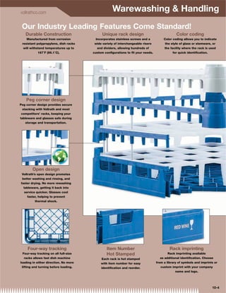 vollrathco.com
                                                   Warewashing  Handling
 Our Industry Leading Features Come Standard!
   Durable Construction                      Unique rack design                               Color coding
    Manufactured from corrosion          Incorporates stainless screws and a          Color coding allows you to indicate
 resistant polypropylene, dish racks    wide variety of interchangeable risers         the style of glass or stemware, or
  will withstand temperatures up to       and dividers, allowing hundreds of          the facility where the rack is used
            187˚F (86.1˚C).            custom conﬁgurations to ﬁt your needs.               for quick identiﬁcation.




    Peg corner design
Peg corner design provides secure
  stacking with Vollrath and most
 competitors’ racks, keeping your
tableware and glasses safe during
    storage and transportation.




        Open design
 Vollrath’s open design promotes
 better washing and rinsing, and
faster drying. No more rewashing
  tableware, getting it back into
  service quicker. Glasses cool
    faster, helping to prevent
         thermal shock.




     Four-way tracking                         Item Number                                Rack imprinting
  Four-way tracking on all full-size           Hot Stamped                               Rack imprinting available
   racks allows fast dish machine           Each rack is hot stamped                as additional identiﬁcation. Choose
loading in either direction. No more        with item number for easy            from a library of symbols and imprints or
 lifting and turning before loading.        identiﬁcation and reorder.              custom imprint with your company
                                                                                              name and logo.




                                                                                                                      10-4
 