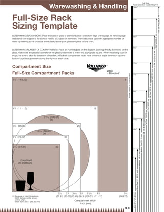 Full Size

                                         Warewashing  Handling                                                                                           Rack Selection Guide Height{
                                                                                                                                                           10 ⁄16
                                                                                                                                                             9




Full-Size Rack




                                                                                                                                                                                                                                                                                                                                                                                       XXX-Tall Plus 268.28 mm
                                                                                                                                                          915⁄16



Sizing Template




                                                                                                                                                                                                                                                                                                                                                                  XXX-Tall 252.42 mm
DETERMINING RACK HEIGHT: Place the base of glass or stemware piece on bottom edge of this page. Or remove page                                            91⁄16
and stand it on edge on a ﬂat surface next to your glass or stemware. Then select rack type with appropriate number of
risers by referring to the crossbar immediately above your glassware piece on the chart.

                                                                                                                                                          81⁄2
DETERMINING NUMBER OF COMPARTMENTS: Place an inverted glass on the diagram. Looking directly downward on the




                                                                                                                                                                                                                                                                                                                                                XX-Tall Plus 230.18 mm
glass, make sure the greatest diameter of the glass or stemware is within the appropriate square. When measuring cups or
mugs, be sure to allow for extension of handles. All Vollrath compartment racks have dividers of equal dimension top and
bottom to protect glassware during the vigorous wash cycle.

                                                                                                                                                          711⁄16

Compartment Size




                                                                                                                                                                                                                                                                                                                             XX-Tall 215.9 mm
Full-Size Compartment Racks




                                                                                                                           Inside Height of Compartment
                                                                                                                                                          71⁄8

57/8 (149.22)                                                                                                        9




                                                                                                                                                                                                                                                                                                         X-Tall Plus 195.26 mm
                                                                                                                                                          61⁄8




                                                                                                                                                                                                                                                                                          X-Tall 180.97 mm
                                                                                                                                                          511⁄16


43/8 (111.12)                                                                         16




                                                                                                                                                                                                                                                                        Tall Plus 158.75 mm
                                    315⁄16 (100.01)
                                           20                                                                                                             413⁄16




                                                                                                                                                                                                                                                           Tall 144.46 mm
 31/2 (88.90)                                                        25
                                                                                                                                                          43⁄16
                             33⁄16 (80.96)
                                   30

                                                                                                                                                                                                                                   Medium Plus 122.23 mm
27/8 (73.02)                                            36


27/16 (61.91)                                  49
                                                                                                                                                                                                                    Medium 109.53 mm




        GLASSWARE
      OR STEMWARE
                                                                                                                                                                                      Short Plus 31/4 (82.55 mm)




0
                                                                                                                                                           Short 213/16 (71.43 mm)




                                                  27/16   27/8 33⁄16 31/2 315⁄16          43/8                      57/8
{ Because of height limitations,                (61.91) (73.02) (80.96) (88.9) (100.01) (111.12)               (149.22)
  XXXX-Tall cannot be shown
  on this chart.                                                   Compartment Width
  XXXX-Tall is 113/8 (288.92 mm)
                                                                       Inch (mm)
                                                                                                                     10-6
 