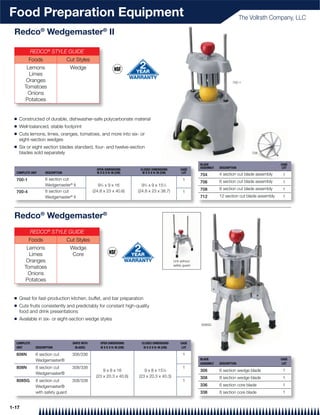Food Preparation Equipment                                                                                                                The Vollrath Company, LLC

 Redco® Wedgemaster® II

          REDCO® STYLE GUIDE
          Foods                   Cut Styles
        Lemons                     Wedge
         Limes
        Oranges                                                                                                                     700-1
       Tomatoes
        Onions
       Potatoes


 Q   Constructed of durable, dishwasher-safe polycarbonate material
 Q   Well-balanced, stable footprint
 Q   Cuts lemons, limes, oranges, tomatoes, and more into six- or
     eight-section wedges
 Q   Six or eight section blades standard, four- and twelve-section
     blades sold separately                                                                                                                   708


                                                                                                                 BLADE                                      CASE
                                                                                                                 ASSEMBLY   DESCRIPTION                      LOT
                                                   OPEN DIMENSIONS         CLOSED DIMENSIONS           CASE
  COMPLETE UNIT     DESCRIPTION                    W X D X H: IN (CM)       W X D X H: IN (CM)          LOT
                                                                                                                 704        4 section cut blade assembly     1
  700-1             6 section cut                                                                       1
                                                                                                                 706        6 section cut blade assembly     1
                    Wedgemaster® II                 93⁄4 x 9 x 16           93⁄4 x 9 x 151⁄4
                                                                                                                 708        8 section cut blade assembly     1
  700-4             8 section cut                (24.8 x 23 x 40.6)       (24.8 x 23 x 38.7)            1
                    Wedgemaster® II                                                                              712        12 section cut blade assembly    1



 Redco® Wedgemaster®
          REDCO® STYLE GUIDE
          Foods                   Cut Styles
        Lemons                     Wedge
         Limes                      Core
        Oranges                                                                                   Unit without
                                                                                                  safety guard
       Tomatoes
        Onions
       Potatoes


 Q   Great for fast-production kitchen, buffet, and bar preparation
 Q   Cuts fruits consistently and predictably for constant high-quality
     food and drink presentations
 Q   Available in six- or eight-section wedge styles
                                                                                                                 808SG




  COMPLETE                          SHIPS WITH       OPEN DIMENSIONS        CLOSED DIMENSIONS          CASE
  UNIT        DESCRIPTION            BLADES          W X D X H: IN (CM)      W X D X H: IN (CM)         LOT

  606N        6 section cut         306/336                                                             1
              Wedgemaster®                                                                                       BLADE                                      CASE
                                                                                                                 ASSEMBLY   DESCRIPTION                      LOT
  808N        8 section cut         308/338                                                             1
                                                       9 x 8 x 16            9 x 8 x 157⁄8                       306        6 section wedge blade            1
              Wedgemaster®
                                                   (23 x 20.3 x 40.6)     (23 x 20.3 x 40.3)                     308        8 section wedge blade            1
  808SG       8 section cut         308/338                                                             1
              Wedgemaster®                                                                                       336        6 section core blade             1
              with safety guard                                                                                  338        8 section core blade             1


1-17
 