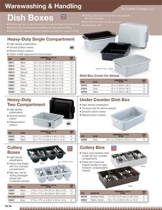 Warewashing  Handling                                                                                                                 The Vollrath Company, LLC


 Dish Boxes
                                                                                     Q   Strong, extra wide handle for more durability
                                                                                         and easy transport
                                                                                     Q   Rounded handles provide sure grip
 Q   Reinforcing ribs on top rim and bottom add strength and extend life             Q   Dishwasher safe
 Q   Bottom ribs provide greater stability and help prevent sliding
 Q   Stacking ribs prevent sticking together and allow for quicker drying


 Heavy-Duty Single Compartment
 Q   High-density polyethylene
 Q   Smooth bottom interior
 Q   Ribbed bottom exterior
 Q   52657 is NSF approved for food contact
                                     DIMENSIONS (L X W X H)              CASE
  ITEM          COLOR                       IN (CM)                       LOT

  52611         Black        20 x 15 x 5 (50.8 x 38.1 x 12.7)               12
  52612         Gray         20 x 15 x 5 (50.8 x 38.1 x 12.7)               12
  52614         Brown        20 x 15 x 5 (50.8 x 38.1 x 12.7)               12                      Dish Box Cover – 52424

  52615         Natural      20 x 15 x 5 (50.8 x 38.1 x 12.7)               12
  52660         Black        20 x 15 x 7 (50.8 x 38.1 x 17.8)               12   Dish Box Cover for Above
  52661         Gray         20 x 15 x 7 (50.8 x 38.1 x 17.8)               12
                                                                                                                              DIMENSIONS (L X W)            CASE
  52662         Brown        20 x 15 x 7 (50.8 x 38.1 x 17.8)               12   ITEM            COLOR                             IN (CM)                   LOT

  52657         Natural      20 x 15 x 7 (50.8 x 38.1 x 17.8)               12   52422           Natural               20 x 15 (50.8 x 38.1)                12
  52621         Gray         20 x 17 x 5 (50.8 x 43.2 x 12.7)               12   52424           Gray                  20 x 15 (50.8 x 38.1)                12
  52622         Black        20 x 17 x 5 (50.8 x 43.2 x 12.7)               12   52420           Black                 20 x 15 (50.8 x 38.1)                12



 Heavy-Duty                                                                      Under Counter Dish Box
 Two Compartment                                                                 Q   High density polyethylene
                                                                                 Q   Compact size ﬁts narrow spaces
 Q   High density
                                                                                 Q   Smooth bottom interior
     polyethylene
 Q                                                                               Q   Ribbed bottom exterior
     Smooth bottom
     interior
 Q   Ribbed bottom
     exterior

                                     DIMENSIONS (L X W X H)              CASE
  ITEM          COLOR                       IN (CM)                       LOT
                                                                                                                             DIMENSIONS (L X W X H)         CASE
  52632         Gray        23 x 171⁄ 2 x 6 (58.4 x 44.5 x 15.2)            6    ITEM            COLOR                              IN (CM)                  LOT

  52634         Black       23 x 171⁄ 2 x 6 (58.4 x 44.5 x 15.2)            6    52629           Gray            20 x 12 x 6 (50.8 x 30.5 x 15.2)           12



 Cutlery                                                                         Cutlery Bins
 Boxes                                                                           Q   Heavy-duty stainless steel
 Q
                                                                                     model has four rounded
     High density
                                                                                     compartments
     polyethylene
                                                                Overﬂow Cutout   Q   Plastic bin model has
 Q   Heavy-duty plastic             52653
                                                                                     integral handles for easy
     with four rounded                                                                                                                                     99700
                                                                                     transport –polypropylene
     compartments
                                                                                     material
 Q   May also use for
     storing packaged
     straws and
                                                                    52651
     condiment packets
                                     DIMENSIONS (L X W X H)              CASE                                                                      52652
  ITEM          COLOR                       IN (CM)                       LOT
                            5        7      3
  52653         Black     21 ⁄ 8 x 11 ⁄ 8 x 3 ⁄ 4 (54.9 x 30.2 x 9.5)       12
                                                                                                                               DIMENSIONS (L X W X H)       CASE
  52654         Gray      215⁄ 8 x 117⁄ 8 x 33⁄ 4 (54.9 x 30.2 x 9.5)       12   ITEM         DESCRIPTION                             IN (CM)                LOT

  WITH OVERFLOW CUTOUT                                                           99700        Stainless Steel     17 x 101⁄ 4 x 33⁄ 4 (43.2 x 26 x 9.5)      6
                            3        9                                           52652        Plastic, Brown       20 x 10 x 4 (50.8 x 25.4 x 10.2)          6
  52651         Gray      21 ⁄ 8 x 11 ⁄ 16 x 4 (54.3 x 29.4 x 10.2)         6

10-19
 