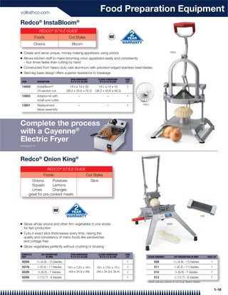 vollrathco.com
                                                                                Food Preparation Equipment
Redco® InstaBloom®
                        REDCO® STYLE GUIDE
            Foods                           Cut Styles
            Onions                                Bloom

Q   Create and serve unique, money-making appetizers using onions                                                                    15600

Q   Allows kitchen staff to make blooming onion appetizers easily and consistently
    - four times faster than cutting by hand
Q   Constructed from heavy-duty cast aluminum with precision-edged stainless steel blades
Q   Sled-leg base design offers superior resistance to breakage
                                              OPEN DIMENSIONS                  CLOSED DIMENSIONS     CASE
 ITEM           DESCRIPTION                   W X D X H: IN (CM)                W X D X H: IN (CM)    LOT

 15600          InstaBloom®                   141⁄4 x 14 x 30                141⁄4 x 14 x 19          1
                24-section cut             (36.2 x 35.6 x 76.2)           (36.2 x 35.6 x 48.3)
 15602          Adaptor kit with                      –                                –              1
                small core cutter
 15601          Replacement                           –                                –              1     15601

                blade assembly




Complete the process
                 ess
               ®
with a Cayenne
Electric Fryer
See page 2-18




Redco® Onion King®
                              REDCO® STYLE GUIDE
                           Foods                              Cut Styles
       Onions       Potatoes                                           Slice
       Squash       Lemons
       Limes        Oranges
    …great for pre-cooked meats




                                                                                                                                                                        509


Q   Slices whole onions and other ﬁrm vegetables in one stroke                                                                     500N
    for fast production
Q   Cuts in exact slice thicknesses every time, raising the
    quality and consistency of menu foods like sandwiches
    and cottage fries
Q   Slices vegetables perfectly without crushing or bruising

 COMPLETE                CUT DESCRIPTION      OPEN DIMENSIONS                  CLOSED DIMENSIONS     CASE
 UNIT                        IN (MM)          W X D X H: IN (CM)                W X D X H: IN (CM)    LOT       BLADE ASSEMBLY            CUT DESCRIPTION: IN (MM)            CASE LOT

 500N           ⁄16 (4.8) - 13 blades
                3
                                                                                                      1              509                  ⁄16 (4.8) - 13 blades
                                                                                                                                          3
                                                                                                                                                                                 1
 501N           1
                    ⁄4 (6.4) - 11 blades   19 ⁄4 x 13 ⁄4 x 19 ⁄4
                                              1        3           1
                                                                          19 ⁄4 x 13 ⁄4 x 15 ⁄2
                                                                                1        3       1    1              511                  1
                                                                                                                                              ⁄4 (6.4) - 11 blades               1
 502N               ⁄8 (9.5) - 7 blades
                    3                       (49 x 34.9 x 49)              (49 x 34.9 x 39.4)          1              510                      ⁄8 (9.5) - 7 blades
                                                                                                                                              3
                                                                                                                                                                                 1
 503N           1
                    ⁄2 (12.7) - 6 blades                                                              1              512                  1
                                                                                                                                              ⁄2 (12.7) - 6 blades               1
                                                                                                              * Vollrath warranty policies do not cover Redco® blades


                                                                                                                                                                                     1-18
 