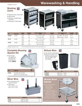 vollrathco.com
                                                                                       Warewashing  Handling
Bussing
Carts
Q   Stainless steel construction
Q   ABS handle
Q   Attractive, durable black
    vinyl ﬁnish
Q   Enclosed on three sides



                                           97180

                                                                                      97181
                                                                                                                                       97182



                                CAPACITY           CASTER SIZE       MAXIMUM DIMENSIONS (L X W X H)             SHELF SIZE             HEIGHT BETWEEN SHELVES   CASE WEIGHT      CASE
 ITEM            DESCRIPTION     LB (KG)             IN (CM)                    IN (CM)                          IN (CM)                       IN (CM)            LBS (KG)        LOT

 97180{          4-shelf          300                 31⁄ 2             271⁄ 2 x 151⁄ 2 x 335⁄ 8               24 x 151⁄ 2           Top shelf — 81⁄ 2 (21.6)      47.1              1
                                 (135)                 (9)                  (70 x 40 x 86)                      (61 x 39)            Bottom shelf — 8 (20)        (21.4)
 97181           3-shelf          300                  4                307⁄ 8 x 173⁄ 4 x 333⁄ 4               27 x 173⁄ 4                      121⁄ 2              57               1
                                 (135)                (10)                (78 x 45 x 86)                       (45 x 69)                       (31.7)             (25.8)
 97182           3-shelf          500                  4                  391⁄ 4 x 21 x 343⁄ 4                   35 x 21                        121⁄ 2             75.4              1
                                 (225)                (10)                 (100 x 54 x 88)                      (54 x 89)                      (31.7)             (34.2)

{Shippable via FedEx® or UPS®     Note: For replacement part information, refer to www.vollrathco.com




Complete Bussing                                                                                Refuse Bins
System Kit                                                                                      Q    High density polyethylene
                                                                                                Q    Integral full-width hook
Q   Kit includes                                                                                     ﬁts over raised edge of
    one refuse bin,                                                                                  cart top shelf or over
    one silver bin                                                                                   cart handle
    and three bus
    boxes (52612)




                                                              CASE
 ITEM           DESCRIPTION                                    LOT
                                                                                                  ITEM                                         FITS                           CASE LOT

 97286          Complete gray bussing                          1                                  9728810                            Refuse bin — black                          6
                system kit for standard carts                                                     9728820                            Refuse bin — gray                           6



Silver Bins                                                                                     Mobile Bowl
Q   Fits all standard size
    carts and trucks
                                                                                                Stands
Q   Dimensions:                                                                                  Q   All-welded, tubular
    151⁄2 x 63⁄8 x 61⁄2                                                                           heavy-gauge
    (40 x 16 x 17 cm)                                                                                stainless steel
                                                                                                     construction
                                                                                                 Q   4 diameter swivel
                                                                                                     casters with 2 locking
                                                                                                     casters on 79302
                                                                                                     and 79301; 4 locking
                                                                                                     casters on 79818
 ITEM                              DESCRIPTION                                CASE LOT           Q   No assembly required
 97280                          Silver bin, gray                                  6
                                                                                                See page 8-30 for more information
 97290                          Silver bin, black                                 6

                                                                                                                                                                                     10-24
 