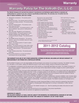 vollrathco.com
                                                                                                                                       Warranty
     Warranty Policy for The Vollrath Co., L.L.C.
The Vollrath Company LLC warrants the products it manufactures and distributes against defects in materials and
workmanship for a period of one year, except as speciﬁcally provided below. The warranty runs 12 months from the
date of original installation. (End user receipt)

1. Refrigeration compressors – The warranty period            All products in the Jacob’s Pride®                                Items sold having no warranty:
    is 5 years.                                               collection, including the following,                              Q   Meat Grinder Knives
2. Replacement parts – The warranty period is 90 days.        have a lifetime warranty:                                         Q   Light Bulbs in Convection Ovens
3. Fry pans and coated cookware – The warranty period         Q   NSF Certiﬁed One-Piece Dishers                                    and Hot Food Merchandiser
    is 90 days                                                Q                                                                 Q
                                                                  NSF Certiﬁed Spoodle® Utensils                                    Oven Door Seals
4. EverTite™ Riveting System – The warranty covers            Q                                                                 Q
                                                                  NSF Certiﬁed Heavy-Duty Spoons                                    Oven Door Glass
    loose rivets only, forever.                                                                                                 Q
                                                                  with Ergonomic Handle                                             Hot Food Merchandisers /
5. Cayenne® Heat Strips – The warranty period is 1 year       Q   NSF Certiﬁed Heavy-Duty Basting Spoons                            Display Case Glass
    plus an additional 1 year period on heating element       Q                                                                 Q
                                                                  Heavy duty Turners with Ergonomic handle                          Calibration and set up of gas
    parts only.                                               Q   One-Piece Tongs*                                                  equipment
6. Ultra, Ultra Fajita, Mirage® Pro and Professional          Q                                                                 Q
                                                                  Heavy-Duty One-Piece Ladles*                                      Slicer / Dicer blades (table top
    Induction Ranges – The warranty period is 2 years.        Q   Nylon Handle Whips                                                food prep) – Redco and Vollrath
7. Mirage®, Mirage® Cadet, Mirage® Fajita and                 Q   One-Piece Skimmers
    Commercial Induction Ranges - The warranty period         Q   Tribute®, Intrigue®, and Classic
    is 1 year.
                                                                  Select® Cookware*
8. ServeWell® Induction Workstations – The warranty
    period is 1 year on the workstation table and 2 years         *Jacob’s Pride® warranty does not cover Kool-Touch®,
    on induction hobs.                                            non stick coatings and silicone handles.
9. Slicers – The warranty period is 10 years on gears
    and 5 years on belts.
10. Mixers – The warranty period is 2 years, belts 5 years.
11. Extended warranties are available at the time of sale.                      2011-2012 Catalog
12. Vollrath – Redco products – The warranty period
    is 2 years.                                                         Note: In the interest of continued product improvement, Vollrath reserves the right to change
13. Optio / Arkadia product lines – The warranty period                  specifications without notice. Prices and availability also subject to change without notice.
    is 90 days.                                                                         Dimensions listed in catalog are approximate and may vary.
14. All non-stick products (i.e. fry pans and surfaces)                               Contact your Vollrath representative for specific drawing details.
    are 90 days for the non stick surfaces.


THIS WARRANTY IS IN LIEU OF ANY OTHER WARRANTIES, EXPRESS OR IMPLIED, INCLUDING ANY IMPLIED WARRANTY OF
MERCHANTABILITY OR FITNESS FOR A PARTICULAR PURPOSE


As The Vollrath Company LLC’s only responsibility and the purchaser’s only remedy, for any breach of warranty, The Vollrath Company
LLC will repair or, at its option, replace the defective product or part without charge, except as otherwise provided below:
  For refrigeration compressors and the second year of the warranty on Cayenne® Heat Strips and mixers, The Vollrath Company LLC
  will provide the repaired or replacement part only; and the buyer will be responsible for all labor charges incurred in performing the
  repair or replacement.
  To obtain warranty service, the buyer will be responsible to return to The Vollrath Company LLC any product (other than gas equipment
  that is permanently installed) weighing less than 110 lbs. or located outside of a 50-mile radius of a certiﬁed technician designated by
  The Vollrath Company LLC to perform warranty repairs. If a Vollrath Technician cannot be contacted check the website for service
  contact points. (Please refer to the Product Catalogue for weights and sizes of product)
  No remedy will be available for products that have been damaged by accident, carelessness, improper installation, lack of proper setup
  or supervision when required, neglect, improper use, installation or operation contrary to installation and operating instructions or other
  causes not arising out of defects in materials or workmanship. At the buyer’s request, The Vollrath Company LLC will repair and or
  replace such products at a reasonable cost.
  No remedy will be available for slicers where blade has not been sharpened (Refer to owner’s manual for sharpening instructions)
  No remedy will be available for mixers damaged by changing gears while equipment is running or overloading, in either case as
  determined by a Vollrath Certiﬁed Technician
  Warranty work must be authorized in advance by The Vollrath Company LLC. See the operating and safety instructions for each
  product for detailed warranty claim procedures.
  No remedy will be available for product returned and found to be acceptable to the product speciﬁcation.
  No remedy will be available under any warranty not registered as required below.


LIMITATION OF LIABILITY:
THE VOLLRATH COMPANY LLC SHALL HAVE NO LIABILITY FOR INCIDENTAL OR CONSEQUENTIAL DAMAGES OF ANY KIND,
WHETHER BASED UPON NEGLIGENCE OR OTHER TORT, BREACH OF WARRANTY, OR ANY OTHER THEORY.



                                                                                                                                                                    A-17
 