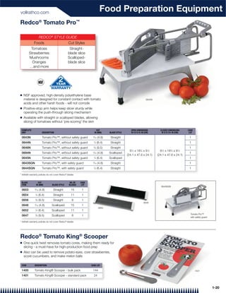vollrathco.com
                                                                              Food Preparation Equipment
Redco® Tomato Pro™

                     REDCO® STYLE GUIDE
              Foods                                Cut Styles
          Tomatoes                                  Straight-
         Strawberries                              blade slice
         Mushrooms                                 Scalloped-
           Oranges                                 blade slice
         …and more




Q   NSF approved, high-density polyethylene base
    material is designed for constant contact with tomato                                                            0643N
    acids and other harsh foods - will not corrode
Q   Positive-stop arm helps keep slicer sturdy while
    operating the push-through slicing mechanism
Q   Available with straight or scalloped blades, allowing
    slicing of tomatoes without 'pre-scoring' the skin

 COMPLETE                                                                  CUT                        OPEN DIMENSIONS          CLOSED DIMENSIONS     CASE
 UNIT                   DESCRIPTION                                      IN (MM)     BLADE STYLE      W X D X H: IN (CM)        W X D X H: IN (CM)    LOT

 0643N                  Tomato Pro™, without safety guard            3
                                                                      ⁄16 (4.8)      Straight                                                         1
 0644N                  Tomato Pro™, without safety guard             1
                                                                          ⁄4 (6.4)   Straight                                                         1
 0646N                  Tomato Pro™, without safety guard             3
                                                                         ⁄8 (9.5)    Straight                                                         1
                                                                                                     91⁄2 x 183⁄4 x 91⁄2       91⁄2 x 183⁄4 x 91⁄2
 0694N                  Tomato Pro™, without safety guard            3
                                                                      ⁄16 (4.8)      Scalloped                                                        1
                                                                                                   (24.1 x 47.6 x 24.1)      (24.1 x 47.6 x 24.1)
 0645N                  Tomato Pro™, without safety guard             1
                                                                          ⁄4 (6.4)   Scalloped                                                        1
 0643SGN                Tomato Pro™, with safety guard               3
                                                                      ⁄16 (4.8)      Straight                                                         1
 0644SGN                Tomato Pro™, with safety guard                1
                                                                          ⁄4 (6.4)   Straight                                                         1
                                               ®
* Vollrath warranty policies do not cover Redco blades


 BLADE               CUT                            NO. OF   CASE
 ITEM              IN (MM)       BLADE STYLE       BLADES     LOT
                                                                                                                                0643SGN
 0653          ⁄16 (4.8)
               3
                                  Straight          15        1
 0654          1
                   ⁄4 (6.4)       Straight          11        1
 0656          3
                   ⁄8 (9.5)       Straight           8        1
                                                                                                                   0648
 0648          ⁄16 (4.8)
               3
                                 Scalloped          15        1
                                                                             0653
 0652          1
                   ⁄4 (6.4)      Scalloped          11        1
                                                                                                                                                       Tomato Pro™
 0647          3
                   ⁄8 (9.5)      Scalloped           8        1
                                                                                                                                                       with safety guard

* Vollrath warranty policies do not cover Redco® blades




Redco® Tomato King® Scooper
Q   One quick twist removes tomato cores, making them ready for
    slicing - a must-have for high-production food prep
Q   Also can be used to remove potato eyes, core strawberries,
    score cucumbers, and make melon balls

 ITEM         DESCRIPTION                                           CASE LOT

 1400         Tomato King® Scooper - bulk pack                       144                                                                                    1401

 1401         Tomato King® Scooper - standard pack                    24



                                                                                                                                                                           1-20
 