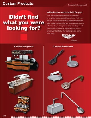 Custom Products                                            The Vollrath Company, LLC



                          Vollrath can custom build it for you!

  Didn’t ﬁnd
                          From specialized utensils designed for your menu
                          to completely custom carts  kiosks, Vollrath® will work
                          with you to build exactly what you need. Our full-service

what you were             sales, design, manufacturing and customer service teams
                          will work with you through every step, providing you with

 looking for?             the solutions to make your foodservice business run
                          smoothly and proﬁtably. Your custom product is only
                          a call away!




       Custom Equipment            Custom Smallwares




A-18
 