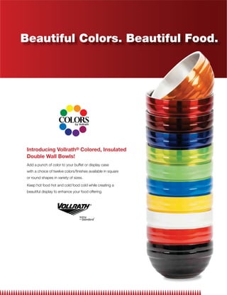Beautiful Colors. Beautiful Food.




 Introducing Vollrath® Colored, Insulated
 Double Wall Bowls!
 Add a punch of color to your buffet or display case
 with a choice of twelve colors/ﬁnishes available in square
 or round shapes in variety of sizes.

 Keep hot food hot and cold food cold while creating a
 beautiful display to enhance your food offering.
 