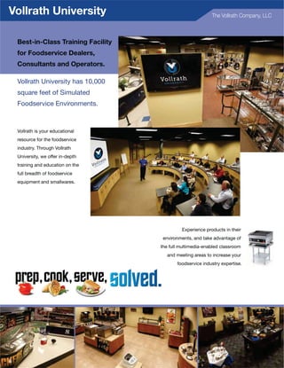 Vollrath University                                            The Vollrath Company, LLC



      Best-in-Class Training Facility
      for Foodservice Dealers,
      Consultants and Operators.

      Vollrath University has 10,000
      square feet of Simulated
      Foodservice Environments.



      Vollrath is your educational
      resource for the foodservice
      industry. Through Vollrath
      University, we offer in-depth
      training and education on the
      full breadth of foodservice
      equipment and smallwares.




                                                 Experience products in their
                                         environments, and take advantage of
                                        the full multimedia-enabled classroom
                                           and meeting areas to increase your
                                               foodservice industry expertise.




iii
 