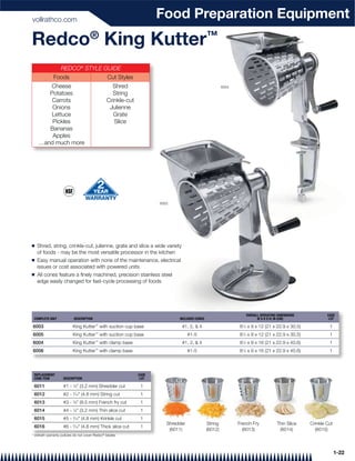 vollrathco.com
                                                                      Food Preparation Equipment
Redco® King Kutter™
                   REDCO® STYLE GUIDE
              Foods                              Cut Styles
       Cheese                                      Shred                                                6004
       Potatoes                                    String
        Carrots                                  Crinkle-cut
        Onions                                    Julienne
        Lettuce                                     Grate
        Pickles                                     Slice
       Bananas
        Apples
    …and much more




                                                                      6003




Q   Shred, string, crinkle-cut, julienne, grate and slice a wide variety
    of foods - may be the most versatile processor in the kitchen
Q   Easy manual operation with none of the maintenance, electrical
    issues or cost associated with powered units
Q   All cones feature a ﬁnely machined, precision stainless steel
    edge easily changed for fast-cycle processing of foods




                                                                                                                     OVERALL OPERATING DIMENSIONS           CASE
 COMPLETE UNIT             DESCRIPTION                                        INCLUDED CONES                               W X D X H: IN (CM)                LOT

6003                      King Kutter™ with suction cup base                   #1, 2, & 4                      81⁄4 x 9 x 12 (21 x 22.9 x 30.5)              1
6005                      King Kutter™ with suction cup base                        #1-5                       81⁄4 x 9 x 12 (21 x 22.9 x 30.5)              1
                                         ™
6004                      King Kutter with clamp base                          #1, 2, & 4                      8 ⁄4 x 9 x 16 (21 x 22.9 x 40.6)
                                                                                                                 1
                                                                                                                                                             1
6006                      King Kutter™ with clamp base                              #1-5                       81⁄4 x 9 x 16 (21 x 22.9 x 40.6)              1




 REPLACEMENT                                                   CASE
 CONE ITEM          DESCRIPTION                                 LOT

 6011               #1 - 1⁄8" (3.2 mm) Shredder cut             1
 6012               #2 - ⁄16" (4.8 mm) String cut
                           3
                                                                1
 6013               #3 - 3⁄8" (9.5 mm) French fry cut           1
 6014               #4 - 1⁄8" (3.2 mm) Thin slice cut           1
 6015               #5 - 3⁄16" (4.8 mm) Krinkle cut             1
                                                                         Shredder              String          French Fry             Thin Slice    Crinkle Cut
 6016               #6 - 3⁄16" (4.8 mm) Thick slice cut         1
                                                                          (6011)               (6012)            (6013)                (6014)         (6015)
* Vollrath warranty policies do not cover Redco® blades




                                                                                                                                                                  1-22
 