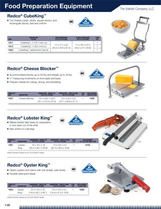 Food Preparation Equipment                                                                                                             The Vollrath Company, LLC

 Redco® CubeKing™
 Q   Cut cheese cubes, sticks, square blocks, and
     rectangular blocks, fast and uniform




                                DESCRIPTION                            OPEN DIMENSIONS              CLOSED DIMENSIONS          CASE
  ITEM                            IN (CM)                              W X D X H: IN (CM)            W X D X H: IN (CM)         LOT

  1811             CubeKing™, 3⁄4 (19.1 mm) cut                                                                                    1
                                 ™ 3
                                                                   17 x 171⁄4 x 32                  17 x 181⁄2 x 215⁄8
  1812              CubeKing , ⁄8 (9.5 mm) cut                                                                                     1
                                                                (43.2 x 43.8 x 81.3)               (43.2 x 47 x 54.9)
  1823           CubeKing™ replacement wire kit                                                                                    1

                                                                                                                                                    1811




 Redco® Cheese Blocker™
 Q   Accommodates blocks up to 50 lbs and wheels up to 35 lbs
 Q   1
       ⁄2" measuring increments on front plate and base
 Q   Prepare cheese for cubing, slicing, and shredding



  COMPLETE                                    DIMENSIONS - HANDLE UP        DIMENSIONS - HANDLE DOWN       CASE    REPLACEMENT
  UNIT            DESCRIPTION                    W X D X H: IN (CM)             W X D X H: IN (CM)          LOT    WIRE KIT ITEM
                                                                                                                                                 1837
  1837            Cheese Blocker™             121⁄4 x 291⁄4 x 225⁄8            121⁄4 x 22 x 121⁄4           1         1838
                                             (31.1 x 74.3 x 57.5)            (31.1 x 55.8 x 31.1)




 Redco® Lobster King™
 Q   Makes lobster tails ready for preparation
     in one clean cut of the shell
 Q   Also works on crab legs



  COMPLETE                       DIMENSIONS - HANDLE UP      DIMENSIONS - HANDLE DOWN        CASE            REPLACEMENT
  UNIT          DESCRIPTION         W X D X H: IN (CM)           W X D X H: IN (CM)           LOT       10" (25.4 CM) KNIFE ITEM                        1851

  1851          Lobster            10 x 151⁄4 x 16              10 x 191⁄2 x 41⁄4             1                   5103
                King            (25.4 x 38.7 x 40.6)          (25.4 x 49.5 x 10.8)

 Vollrath warranty policies do not cover Redco® blades




 Redco® Oyster King™
 Q   Opens oysters and clams with one simple, safe stroke
 Q   Durable steel point blade



  COMPLETE                       DIMENSIONS - HANDLE UP     DIMENSIONS - HANDLE DOWN        CASE     REPLACEMENT
  UNIT         DESCRIPTION          W X D X H: IN (CM)          W X D X H: IN (CM)           LOT      BLADE ITEM

  1853         Oyster             57⁄8 x 101⁄2 x 15            57⁄8 x 143⁄4 x 41⁄4           1          5382
                                                                                                                                                 1853
               King™            (14.9 x 26.7 x 38.1)         (14.9 x 37.5 x 10.8)

 Vollrath warranty policies do not cover Redco® blades




1-23
 