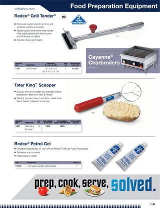 vollrathco.com
                                                                        Food Preparation Equipment
Redco® Grill Tender®
Q   Removes carbonized food from grill
    surfaces quickly and easily
Q   Splash guard and extra-long handle
    offer added protection from burns
    and kickback of debris                                                                              1101

Q   Durable steel point blade




                                                                                        Cayenne®
COMPLETE
UNIT         DESCRIPTION
                                        DIMENSIONS
                                      W X D X H: IN (CM)
                                                                CASE
                                                                 LOT
                                                                        REPLACEMENT
                                                                         BLADE ITEM
                                                                                        Charbroilers
                                                                                                   s
                                                                                        See page 2-11
1101         Grill Tender®            215⁄8 x 6 x 31⁄8            1       1102R
                                    (54.9 x 15.2 x 7.9)




Tater King™ Scooper
Q   Scoop, skin and wedge four partially baked
    potatoes in less time than a minute
Q   Quickly prepare deep fried skins, steak fries,
    twice baked potatoes and more



                                                                                           1801




COMPLETE                     CASE   REPLACEMENT         REPLACEMENT       REPLACEMENT
UNIT        DESCRIPTION       LOT    BLADE ITEM     HANDLE WITH GRIP ITEM   CASE LOT

1801        Tater King       12        1802                1803               1
            Scooper




Redco® Petrol Gel
Q   Designed speciﬁcally for use with all Redco® Manual Food Processors
Q   Tasteless and odorless
Q   Impervious to water

ITEM           DESCRIPTION                                                  CASE LOT

15149          4 oz petrol sanitary gel lubricant                              1




                                                                                                               1-24
 