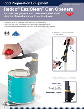 Food Preparation Equipment                                                                                         The Vollrath Company, LLC


 Redco® EaziClean® Can Openers
 Vollrath’s new generation of can openers, EaziClean®,
 gives the cleanest and most hygienic cut ever.

 Q     EaziClean® blades are ﬁnished with antibacterial coating for increased safety
 Q     High-grade steel cutting mechanism for clean cut – no risk of frayed metal shavings
 Q     All cutting mechanisms are dishwasher safe, and BCO-7000 is dishwasher safe in its entirety



                                                                                             Q   Patented quick-release blade carrier
                                                                                                 for easy cleaning




                                                                                                                               1.




                                                                                                     2.




                                                                                             Q   Color-coded collars for easy identiﬁcation



                                                                                             Titan = Black
                                                                                                       BCO-7000


                                                                                       Heavy-Duty = Blue
                                                                                             BCO-5000 & BCO-6000


                                                                                   Medium Duty = Yellow
                                                                                             BCO-2000 & BCO-3000




1-25
 