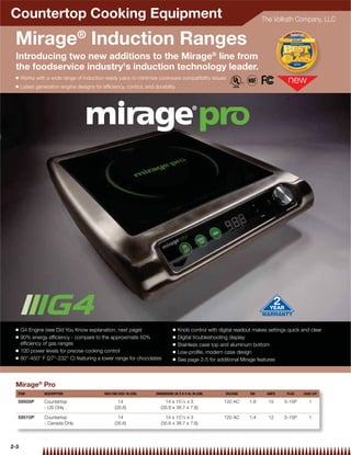 Countertop Cooking Equipment                                                                                            The Vollrath Company, LLC


 Mirage® Induction Ranges
 Introducing two new additions to the Mirage® line from
 the foodservice industry's induction technology leader.
 Q    Works with a wide range of induction-ready pans to minimize cookware compatibility issues
 Q    Latest generation engine designs for efﬁciency, control, and durability




 Q    G4 Engine (see Did You Know explanation, next page)                      Q   Knob control with digital readout makes settings quick and clear
 Q    90% energy efﬁciency - compare to the approximate 50%                    Q   Digital troubleshooting display
      efﬁciency of gas ranges                                                  Q   Stainless case top and aluminum bottom
 Q    100 power levels for precise cooking control                             Q   Low-proﬁle, modern case design
 Q    80°-450° F (27°-232° C) featuring a lower range for chocolates           Q   See page 2-5 for additional Mirage features



 Mirage® Pro
  ITEM          DESCRIPTION                 MAX PAN SIZE: IN (CM)   DIMENSIONS (W X D X H): IN (CM)     VOLTAGE    KW     AMPS     PLUG    CASE LOT
                                                                                    1
  59500P        Countertop                          14                   14 x 15 ⁄ 4 x 3               120 AC     1.8      15     5-15P       1
                - US Only                         (35.6)               (35.6 x 38.7 x 7.6)

  59510P        Countertop                          14                   14 x 151⁄ 4 x 3               120 AC     1.4      12     5-15P       1
                - Canada Only                     (35.6)               (35.6 x 38.7 x 7.6)




2-3
 