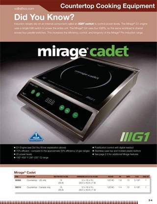 vollrathco.com
                                                  Countertop Cooking Equipment
Did You Know?
Induction ranges rely on an internal component called an IGBT switch to control power levels. The Mirage® G1 engine
uses a single IGB switch to power the entire unit. The Mirage® G4 uses four IGBTs, so the same workload is shared
across four parallel switches. This increases the efﬁciency, control, and longevity of the Mirage® Pro induction range.




Q   G1 Engine (see Did You Know explanation above)                                      Q   Pushbutton control with digital readout
Q   75% efﬁcient - compare to the approximate 50% efﬁciency of gas ranges               Q   Stainless case top and molded plastic bottom
Q   20 power levels                                                                     Q   See page 2-5 for additional Mirage features
Q   100°-450° F (38°-232° C) range




Mirage® Cadet
ITEM          DESCRIPTION                MAX PAN SIZE: IN (CM)   DIMENSIONS (W X D X H): IN (CM)        VOLTAGE    KW     AMPS    PLUG     CASE LOT

59300         Countertop - US only               14                    12 x 16 x 31⁄8                  120 AC     1.8     15     5-15P        1
                                               (35.6)               (30.5 x 40.6 x 7.9)

59310         Countertop - Canada only           14                    12 x 16 x 31⁄8                  120 AC     1.4     12     5-15P        1
                                               (35.6)               (30.5 x 40.6 x 7.9)




                                                                                                                                                  2-4
 