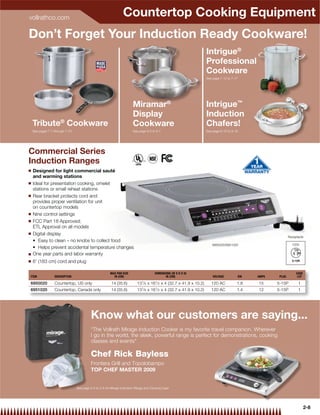 vollrathco.com
                                                                 Countertop Cooking Equipment
Don’t Forget Your Induction Ready Cookware!
                                                                                                                      Intrigue®
                                                                                                                      Professional
                                                                                                                      Cookware
                                                                                                                      See page 7-15 to 7-17




                                                                        Miramar®                                      Intrigue™
                                                                        Display                                       Induction
    Tribute® Cookware                                                   Cookware                                      Chafers!
    See pages 7-7 through 7-10                                          See page 9-5 to 9-7                           See page 9-15 to 9-16




Commercial Series
Induction Ranges
Q   Designed for light commercial sauté
    and warming stations
Q   Ideal for presentation cooking, omelet
    stations or small reheat stations
Q   Rear bracket protects cord and
    provides proper ventilation for unit
    on countertop models
Q   Nine control settings
Q   FCC Part 18 Approved;
    ETL Approval on all models
Q   Digital display
                                                                                                                                                                  Receptacle

                                                                                                                          6950020/6951020                           120V


Q   One year parts and labor warranty
Q   6' (183 cm) cord and plug

                                                        MAX PAN SIZE                   DIMENSIONS (W X D X H)                                                          CASE
ITEM              DESCRIPTION                             IN (CM)                             IN (CM)                     VOLTAGE             KW   AMPS    PLUG         LOT

6950020           Countertop, US only                    14 (35.6)         131⁄ 8 x 161⁄ 2 x 4 (32.7 x 41.9 x 10.2)      120 AC           1.8      15     5-15P         1
6951020           Countertop, Canada only                14 (35.6)         131⁄ 8 x 161⁄ 2 x 4 (32.7 x 41.9 x 10.2)      120 AC           1.4      12     5-15P         1




                                          Know what our customers are saying...
                                          “The Vollrath Mirage Induction Cooker is my favorite travel companion. Wherever
                                          I go in the world, the sleek, powerful range is perfect for demonstrations, cooking
                                          classes and events"

                                          Chef Rick Bayless
                                          Frontera Grill and Topolobampo
                                          TOP CHEF MASTER 2009


                                 See page 2-3 to 2-5 for Mirage Induction Range and Carrying Case
                                 See pag




                                                                                                                                                                              2-8
 