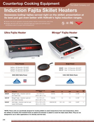 Countertop Cooking Equipment                                                                                                The Vollrath Company, LLC


 Induction Fajita Skillet Heaters
 Sssssssss-izzling! fajitas served right on the skillet: presentation at
 its best just got even better with Vollrath's fajita induction ranges.
 Q    Simple one-touch operation produces perfect results in record time, every time
 Q    Ranges will work with the two standard fajita pan styles and will heat room
      temperature pans to proper sizzle temperatures*




 Ultra Fajita Heater                                                                           Mirage® Fajita Heater




                                                         69504F                                                                  59500F




                       Three Presets                                                                                  Single Preset

              Setting 1: 80 Seconds, 450-550˚F
                                                                                                         59500F - Heat: 120 Seconds, 450-550˚F
              Setting 2: 60 Seconds, 400-500˚F
                                                                                                         59510F - Heat: 140 Seconds, 450-550˚F
              Setting 3: 30 Seconds, 300-350˚F


                3000-3500 Watts Power                                                                          1440-1800 Watts Power




                                                                  DIMENSIONS (W X D X H)                                                          CASE
  ITEM          DESCRIPTION                                              IN (CM)              VOLTAGE        KW           AMPS             PLUG    LOT

  59500F        Mirage® Fajita - induction cast iron                14 x 151⁄ 2 x 3          120 AC         1.8           15              5-15P    1
                pan heater (US)                                   (35.6 x 38.7 x 7.6)
  59510F        Mirage® Fajita - induction cast iron                14 x 151⁄ 2 x 3          120 AC         1.4           12              5-15P    1
                pan heater (Canada)                               (35.6 x 38.7 x 7.6)
  69504F        Ultra Fajita - induction cast iron pan            157⁄ 8 x 181⁄ 2 x 53⁄ 4   208/240 AC    3.0 - 3.5       14.6            6-50P    1
                heater (US/Canada)                                 (40.3 x 47 x 14.6)




 *NOTE: These units are speciﬁcally designed for heating skillets to sizzle temperatures from room temperature, where
 the skillets are heated, then ﬁnished foods are plated and oil/water is added to create the fajita sizzle effect. They are not
 designed for use in other applications or to directly cook the food.



2-9
 