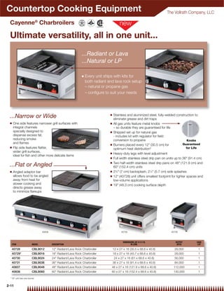 Countertop Cooking Equipment                                                                                             The Vollrath Company, LLC

 Cayenne® Charbroilers

 Ultimate versatility, all in one unit...
                                                             ...Radiant or Lava
                                                             ...Natural or LP

                                                             Q   Every unit ships with kits for
                                                                 both radiant and lava rock setup
                                                                 – natural or propane gas
                                                                 – conﬁgure to suit your needs




                                                                               Q
 ...Narrow or Wide                                                                 Stainless and aluminized steel, fully-welded construction to
                                                                                   eliminate grease and dirt traps
 Q    One side features narrower grill surfaces with                           Q   All gas units feature metal knobs
      integral channels                                                            – so durable they are guaranteed for life
      specially designed to                                                    Q   Shipped set up for natural gas
      dispense excess fat,                                                         - includes kit with regulator for ﬁeld
      reducing smoke                                                               conversion to propane                                   Knobs
      and ﬂames                                                                Q                                                       Guaranteed
                                                                                   Burners placed every 12" (30.5 cm) for
 Q    Flip side features ﬂatter,                                                                                                          for Life
                                                                                   optimum heat distribution*
      wider grill surfaces,                                                    Q   Heavy-duty legs with level adjustment
      ideal for ﬁsh and other more delicate items
                                                                               Q   Full width stainless steel drip pan on units up to 36" (91.4 cm)
                                                                               Q   Two half-width stainless steel drip pans on 48" (121.9 cm) and
 ...Flat or Angled                                                                 60" (152.4 cm) units
 Q    Angled adaptor bar                                                       Q   23⁄4" (7 cm) backsplash, 21⁄4" (5.7 cm) side splashes
      allows food to be angled                                                 Q   12" (40728) unit offers smallest footprint for tighter spaces and
      away from heat for                                                           low-volume applications
      slower cooking and                                                       Q   19" (48.3 cm) cooking surface depth
      directs grease away
      to minimize ﬂareups




                               40838                                                     40730                               40728



                                                                                          DIMENSIONS (W X D X H)                OUTPUT         CASE
     ITEM              MODEL           DESCRIPTION                                               IN (CM)                         (BTU)          LOT

     40728             CBL9012         12" Radiant/Lava Rock Charbroiler           12 x 27 x 16 (30.5 x 68.6 x 40.6)           28,000           1
     40729*            CBL9016         18" Radiant/Lava Rock Charbroiler           18 x 27 x 16 (45.7 x 68.6 x 40.6)           28,000           1
     40730             CBL9024         24" Radiant/Lava Rock Charbroiler           24 x 27 x 16 (61 x 68.6 x 40.6)             56,000           1
     40731             CBL9036         36" Radiant/Lava Rock Charbroiler           36 x 27 x 16 (91.4 x 68.6 x 40.6)           84,000           1
     40837             CBL9048         48" Radiant/Lava Rock Charbroiler        48 x 27 x 16 (121.9 x 68.6 x 40.6)            112,000           1
     40838             CBL9060         60" Radiant/Lava Rock Charbroiler        60 x 27 x 16 (152.4 x 68.6 x 40.6)            140,000           1

  *18" unit has one burner


2-11
 