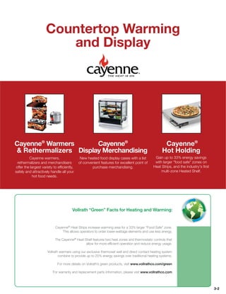 Countertop Warming
                       and Display




Cayenne® Warmers       Cayenne®                                                                     Cayenne®
 Rethermalizers Display Merchandising                                                             Hot Holding
         Cayenne warmers,                   New heated food display cases with a list         Gain up to 33% energy savings
 rethermalizers and merchandisers          of convenient features for excellent point of      with larger food safe zones on
offer the largest variety to efﬁciently,           purchase merchandising.                   Heat Strips, and the industry's ﬁrst
safely and attractively handle all your                                                           multi-zone Heated Shelf.
           hot food needs.




                                      Vollrath “Green” Facts for Heating and Warming:


                           Cayenne® Heat Strips increase warming area for a 33% larger “Food Safe” zone.
                               This allows operators to order lower-wattage elements and use less energy.

                           The Cayenne® Heat Shelf features two heat zones and thermostatic controls that
                                              allow for more efﬁcient operation and reduce energy usage.

                     Vollrath warmers using our exclusive thermoset well and direct contact heating system
                             combine to provide up to 25% energy savings over traditional heating systems.

                            For more details on Vollrath’s green products, visit www.vollrathco.com/green

                         For warranty and replacement parts information, please visit www.vollrathco.com



                                                                                                                                    3-2
 